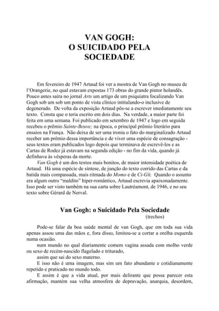 VAN GOGH:
O SUICIDADO PELA
SOCIEDADE
Em fevereiro de 1947 Artaud foi ver a mostra de Van Gogh no museu de
l’Orangerie, no qual estavam expostas 173 obras do grande pintor holandês.
Pouco antes saíra no jornal Arts um artigo de um psiquiatra focalizando Van
Gogh sob um sob um ponto de vista clínico intitulando-o inclusive de
degenerado. De volta da exposição Artaud pôs-se a escrever imediatamente seu
texto. Consta que o teria escrito em dois dias. Na verdade, a maior parte foi
feita em uma semana. Foi publicado em setembro de 1947 e logo em seguida
recebeu o prêmio Sainte-Beuve; na época, o principal prêmio literário para
ensaios na França. Não deixa de ser uma ironia o fato do marginalizado Artaud
receber um prêmio dessa importância e de viver uma espécie de consagração -
seus textos eram publicados logo depois que terminava de escrevê-los e as
Cartas de Rodez já estavam na segunda edição - no fim da vida, quando já
definhava às vésperas da morte.
Van Gogh é um dos textos mais bonitos, de maior intensidade poética de
Artaud. Há uma espécie de síntese, de junção do texto corrido das Cartas e da
batida mais compassada, mais ritmada do Momo e de Ci-Gît. Quando o assunto
era algum outro “maldito” hiper-romântico, Artaud escrevia apaixonadamente.
Isso pode ser visto também na sua carta sobre Lautréamont, de 1946, e no seu
texto sobre Gérard de Nerval.
Van Gogh: o Suicidado Pela Sociedade
(trechos)
Pode-se falar da boa saúde mental de van Gogh, que em toda sua vida
apenas assou uma das mãos e, fora disso, limitou-se a cortar a orelha esquerda
numa ocasião.
num mundo no qual diariamente comem vagina assada com molho verde
ou sexo de recém-nascido flagelado e triturado,
assim que sai do sexo materno.
E isso não é uma imagem, mas sim um fato abundante e cotidianamente
repetido e praticado no mundo todo.
E assim é que a vida atual, por mais delirante que possa parecer esta
afirmação, mantém sua velha atmosfera de depravação, anarquia, desordem,
 