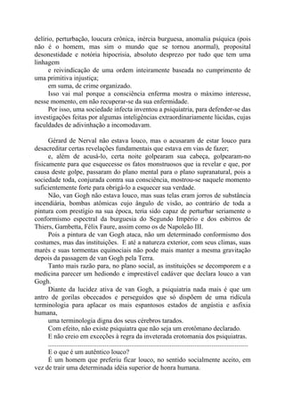 delírio, perturbação, loucura crônica, inércia burguesa, anomalia psíquica (pois
não é o homem, mas sim o mundo que se tornou anormal), proposital
desonestidade e notória hipocrisia, absoluto desprezo por tudo que tem uma
linhagem
e reivindicação de uma ordem inteiramente baseada no cumprimento de
uma primitiva injustiça;
em suma, de crime organizado.
Isso vai mal porque a consciência enferma mostra o máximo interesse,
nesse momento, em não recuperar-se da sua enfermidade.
Por isso, uma sociedade infecta inventou a psiquiatria, para defender-se das
investigações feitas por algumas inteligências extraordinariamente lúcidas, cujas
faculdades de adivinhação a incomodavam.
Gérard de Nerval não estava louco, mas o acusaram de estar louco para
desacreditar certas revelações fundamentais que estava em vias de fazer;
e, além de acusá-lo, certa noite golpearam sua cabeça, golpearam-no
fisicamente para que esquecesse os fatos monstruosos que ia revelar e que, por
causa deste golpe, passaram do plano mental para o plano supranatural, pois a
sociedade toda, conjurada contra sua consciência, mostrou-se naquele momento
suficientemente forte para obrigá-lo a esquecer sua verdade.
Não, van Gogh não estava louco, mas suas telas eram jorros de substância
incendiária, bombas atômicas cujo ângulo de visão, ao contrário de toda a
pintura com prestígio na sua época, teria sido capaz de perturbar seriamente o
conformismo espectral da burguesia do Segundo Império e dos esbirros de
Thiers, Gambetta, Félix Faure, assim como os de Napoleão III.
Pois a pintura de van Gogh ataca, não um determinado conformismo dos
costumes, mas das instituições. E até a natureza exterior, com seus climas, suas
marés e suas tormentas equinociais não pode mais manter a mesma gravitação
depois da passagem de van Gogh pela Terra.
Tanto mais razão para, no plano social, as instituições se decomporem e a
medicina parecer um hediondo e imprestável cadáver que declara louco a van
Gogh.
Diante da lucidez ativa de van Gogh, a psiquiatria nada mais é que um
antro de gorilas obcecados e perseguidos que só dispõem de uma ridícula
terminologia para aplacar os mais espantosos estados de angústia e asfixia
humana,
uma terminologia digna dos seus cérebros tarados.
Com efeito, não existe psiquiatra que não seja um erotômano declarado.
E não creio em exceções à regra da inveterada erotomania dos psiquiatras.
........................................................................................................................
E o que é um autêntico louco?
É um homem que preferiu ficar louco, no sentido socialmente aceito, em
vez de trair uma determinada idéia superior de honra humana.
 