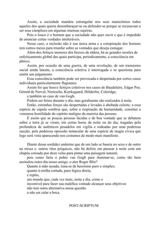 Assim, a sociedade mandou estrangular nos seus manicômios todos
aqueles dos quais queria desembaraçar-se ou defender-se porque se recusavam a
ser seus cúmplices em algumas imensas sujeiras.
Pois o louco é o homem que a sociedade não quer ouvir e que é impedido
de enunciar certas verdades intoleráveis.
Nesse caso, a reclusão não é sua única arma e a conspiração dos homens
tem outros meios para triunfar sobre as vontades que deseja esmagar.
Além dos feitiços menores dos bruxos de aldeia, há as grandes sessões de
enfeitiçamento global das quais participa, periodicamente, a consciência em
pânico.
Assim, por ocasião de uma guerra, de uma revolução, de um transtorno
social ainda latente, a consciência coletiva é interrogada e se questiona para
emitir um julgamento.
Essa consciência também pode ser provocada e despertada por certos casos
individuais particularmente flagrantes.
Assim foi que houve feitiços coletivos nos casos de Baudelaire, Edgar Poe,
Gérard de Nerval, Nietzsche, Kierkegaard, Hölderlin, Coleridge,
e também no caso de van Gogh.
Podem ser feitos durante o dia, mas geralmente são realizados à noite.
Então, estranhas forças são despertadas e levadas à abóbada celeste; a essa
espécie de cúpula sombria que, sobre a respiração da humanidade, constitui a
venenosa hostilidade do espírito maligno da maioria das pessoas.
É assim que as poucas pessoas lúcidas e de boa vontade que se debatem
sobre a terra já se viram, em certas horas da noite ou do dia, tragadas pela
profundeza de autênticos pesadelos em vigília e rodeadas por uma poderosa
sucção, pela poderosa opressão tentacular de uma espécie de magia cívica que
logo será vista aparecendo nos costumes de modo mais manifesto.
Diante dessa sordidez unânime que de um lado se baseia no sexo e de outro
na missa e. outros ritos psíquicos, não há delírio em passear à noite com um
chapéu coroado por doze velas para pintar uma paisagem natural;
pois como faria o pobre van Gogh para iluminar-se, como tão bem
assinalou outro dia nosso amigo, o ator Roger Blin?
Quanto à mão assada, trata-se de heroísmo puro e simples;
quanto à orelha cortada, pura lógica direta,
e repito,
um mundo que, cada vez mais, noite e dia, come o
incomível para fazer sua maléfica vontade alcançar seus objetivos
não tem outra alternativa nessa questão
a não ser calar a boca.
POST-SCRIPTUM
 
