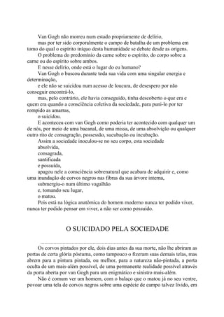 Van Gogh não morreu num estado propriamente de delírio,
mas por ter sido corporalmente o campo de batalha de um problema em
tomo do qual o espírito iníquo desta humanidade se debate desde as origens.
O problema do predomínio da carne sobre o espírito, do corpo sobre a
carne ou do espírito sobre ambos.
E nesse delírio, onde está o lugar do eu humano?
Van Gogh o buscou durante toda sua vida com uma singular energia e
determinação,
e ele não se suicidou num acesso de loucura, de desespero por não
conseguir encontrá-lo,
mas, pelo contrário, ele havia conseguido, tinha descoberto o que era e
quem era quando a consciência coletiva da sociedade, para puni-lo por ter
rompido as amarras,
o suicidou.
E aconteceu com van Gogh como poderia ter acontecido com qualquer um
de nós, por meio de uma bacanal, de uma missa, de uma absolvição ou qualquer
outro rito de consagração, possessão, sucubação ou incubação.
Assim a sociedade inoculou-se no seu corpo, esta sociedade
absolvida,
consagrada,
santificada
e possuída,
apagou nele a consciência sobrenatural que acabara de adquirir e, como
uma inundação de corvos negros nas fibras da sua árvore interna,
submergiu-o num último vagalhão
e, tomando seu lugar,
o matou.
Pois está na lógica anatômica do homem moderno nunca ter podido viver,
nunca ter podido pensar em viver, a não ser como possuído.
O SUICIDADO PELA SOCIEDADE
.................................................................................................................
Os corvos pintados por ele, dois dias antes da sua morte, não lhe abriram as
portas de certa glória póstuma, como tampouco o fizeram suas demais telas, mas
abrem para a pintura pintada, ou melhor, para a natureza não-pintada, a porta
oculta de um mais-além possível, de uma permanente realidade possível através
da porta aberta por van Gogh para um enigmático e sinistro mais-além.
Não é comum ver um homem, com o balaço que o matou já no seu ventre,
povoar uma tela de corvos negros sobre uma espécie de campo talvez lívido, em
 