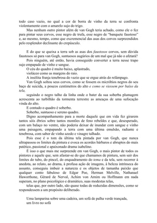 todo caso vazio, no qual a cor de borra de vinho da terra se confronta
violentamente com o amarelo sujo do trigo.
Mas nenhum outro pintor além de van Gogh teria achado, como ele o fez
para pintar seus corvos, esse negro de trufa, esse negro de “banquete faustoso”
e, ao mesmo, tempo, como que excremencial das asas dos corvos surpreendidos
pelo resplendor declinante do crepúsculo.
E do que se queixa a terra sob as asas dos faustosos corvos, sem dúvida
faustosos só para van Gogh, suntuosos augúrios de um mal que já não o afetará?
Pois ninguém, até então, havia conseguido converter a terra nesse trapo
sujo empapado de vinho e sangue.
O céu do quadro é muito baixo, aplastrado,
violáceo como as margens do raio.
A insólita franja tenebrosa do vazio que se ergue atrás do relâmpago.
Van Gogh soltou seus corvos, como se fossem os micróbios negros do seu
baço de suicida, a poucos centímetros do alto e como se viessem por baíxo da
tela,
seguindo o negro talho da linha onde o bater da sua soberba plumagem
acrescenta ao turbilhão da tormenta terrestre as ameaças de uma sufocação
vinda do alto.
E contudo o quadro é soberbo.
Soberbo, suntuoso e sereno quadro.
Digno acompanhamento para a morte daquele que em vida fez girarem
tantos sóis ébrios sobre tantos montões de feno rebeldes e que, desesperado,
com um balaço no ventre, não poderia deixar de inundar com sangue e vinho
uma paisagem, empapando a terra com uma última emulsão, radiante e
tenebrosa, com sabor de vinho azedo e vinagre talhado.
Pois esse é o tom da última tela pintada por van Gogh, que nunca
ultrapassou os limites da pintura e evoca os acordes bárbaros e abruptos do mais
patético, passional e apaixonado drama isabelino.
É isso o que mais me surpreende em van Gogh, o mais pintor de todos os
pintores e aquele que, sem afastar-se do que chamamos de pintura, sem sair dos
limites do tubo, do pincel, do enquadramento do tema e da tela, sem recorrer à
anedota, ao relato, ao drama, à profusa ação de imagens, à beleza intrínseca do
assunto, conseguiu imbuir a natureza e os objetos de tamanha paixão que
qualquer conto fabuloso de Edgar Poe, Herman Melville, Nathanael
Haworthone, Gérard de Nerval, Achim von Arnim ou Hoffmann em nada
superam, no plano psicológico e dramático, suas modestas telas,
telas que, por outro lado, são quase todas de reduzidas dimensões, como se
respondessem a um propósito deliberado.
Uma lamparina sobre uma cadeira, um sofá de palha verde trançada,
um livro no sofá
 