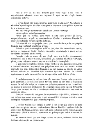 Pois o foco de luz está dirigido para outro lugar e sua fonte é
estranhamente obscura, como um segredo do qual só van Gogh tivesse
conservado a chave.
E se van Gogh não tivesse morrido com trinta e sete anos? Não chamo a
Grande Carpideira para me dizer com quantas supremas obras-primas a pintura
teria se enriquecido,
pois não consigo acreditar que depois dos Corvos van Gogh
viesse a pintar mais alguma coisa.
Penso que ele morreu com trinta e sete anos porque já havia,
desgraçadamente, chegado ao término da sua fúnebre e revoltante história de
indivíduo sufocado por um espírito maléfico.
Pois não foi por sua própria causa, por causa da doença da sua própria
loucura, que van Gogh abandonou a vida.
Foi sob a pressão do espírito maléfico que, dois dias antes da sua morre,
passou a chamar-se doutor Gachet, psiquiatra improvisado e causa direta,
eficiente e suficiente da sua morte.
Quando releio as canas de van Gogh para seu irmão, convenço-me
firmemente que o doutor Gachet, “psiquiatra”, na verdade detestava van Gogh,
pintor; e que o detestava como pintor e acima de tudo como gênio.
É quase impossível sr ao mesmo tempo médico e uma pessoa honesta, mas
é escandalosamente impossível ser psiquiatra sem estar ao mesmo tempo
marcado pela mais indiscutível loucura: a de ser incapaz de resistir ao velho
reflexo atávico da multidão que converte qualquer homem da ciência
aprisionado na turba numa espécie de inimigo nato e inato de todo gênio.
A medicina nasceu do mal, se é que não nasceu da doença e não provocou,
pelo contrário, a doença para assim ter uma razão de ser; mas a psiquiatria
nasceu da multidão vulgar de pessoas que quiseram preservar o mal como fonte
da doença e que assim produziram do seu próprio nada uma espécie de Guarda
Suíça para extirpar na raiz o espírito de rebelião reivindicatória que está na
origem do gênio.
Em todo demente há um gênio incompreendido cujas idéias, brilhando na
sua cabeça, apavoram as pessoas e que só no delírio consegue encontrar uma
saída para o cerceamento que a vida lhe preparou.
O doutor Gachet não chegou a dizer a van Gogh que estava ali para
endireitar sua pintura (como ouvi o doutor Gaston Ferdiére, médico-chefe do
manicômio de Rodez, dizer que estava ali para endireitar minha poesia), porém
mandava-o pintar a natureza, sepultar-se na paisagem pra evitar a tortura de
pensar.
No entanto, assim que van Gogh voltava as costas, o doutor Gachet lhe
fechava o interruptor do pensamento.
 