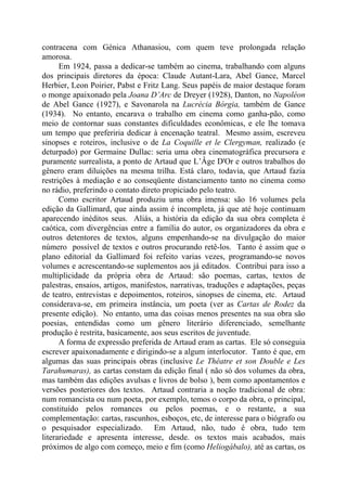contracena com Génica Athanasiou, com quem teve prolongada relação
amorosa.
Em 1924, passa a dedicar-se também ao cinema, trabalhando com alguns
dos principais diretores da época: Claude Autant-Lara, Abel Gance, Marcel
Herbier, Leon Poirier, Pabst e Fritz Lang. Seus papéis de maior destaque foram
o monge apaixonado pela Joana D’Arc de Dreyer (1928), Danton, no Napoléon
de Abel Gance (1927), e Savonarola na Lucrécia Bórgia, também de Gance
(1934). No entanto, encarava o trabalho em cinema como ganha-pão, como
meio de contornar suas constantes dificuldades econômicas, e ele lhe tomava
um tempo que preferiria dedicar à encenação teatral. Mesmo assim, escreveu
sinopses e roteiros, inclusive o de La Coquille et le Clergyman, realizado (e
deturpado) por Germaine Dullac: seria uma obra cinematográfica precursora e
puramente surrealista, a ponto de Artaud que L’Âge D'Or e outros trabalhos do
gênero eram diluições na mesma trilha. Está claro, todavia, que Artaud fazia
restrições à mediação e ao conseqüente distanciamento tanto no cinema como
no rádio, preferindo o contato direto propiciado pelo teatro.
Como escritor Artaud produziu uma obra imensa: são 16 volumes pela
edição da Gallimard, que ainda assim é incompleta, já que até hoje continuam
aparecendo inéditos seus. Aliás, a história da edição da sua obra completa é
caótica, com divergências entre a família do autor, os organizadores da obra e
outros detentores de textos, alguns empenhando-se na divulgação do maior
número possível de textos e outros procurando retê-los. Tanto é assim que o
plano editorial da Gallimard foi refeito varias vezes, programando-se novos
volumes e acrescentando-se suplementos aos já editados. Contribui para isso a
multiplicidade da própria obra de Artaud: são poemas, cartas, textos de
palestras, ensaios, artigos, manifestos, narrativas, traduções e adaptações, peças
de teatro, entrevistas e depoimentos, roteiros, sinopses de cinema, etc. Artaud
considerava-se, em primeira instância, um poeta (ver as Cartas de Rodez da
presente edição). No entanto, uma das coisas menos presentes na sua obra são
poesias, entendidas como um gênero literário diferenciado, semelhante
produção é restrita, basicamente, aos seus escritos de juventude.
A forma de expressão preferida de Artaud eram as cartas. Ele só conseguia
escrever apaixonadamente e dirigindo-se a algum interlocutor. Tanto é que, em
algumas das suas principais obras (inclusive Le Thêatre et son Double e Les
Tarahumaras), as cartas constam da edição final ( não só dos volumes da obra,
mas também das edições avulsas e livros de bolso ), bem como apontamentos e
versões posteriores dos textos. Artaud contraria a noção tradicional de obra:
num romancista ou num poeta, por exemplo, temos o corpo da obra, o principal,
constituído pelos romances ou pelos poemas, e o restante, a sua
complementação: cartas, rascunhos, esboços, etc, de interesse para o biógrafo ou
o pesquisador especializado. Em Artaud, não, tudo é obra, tudo tem
literariedade e apresenta interesse, desde. os textos mais acabados, mais
próximos de algo com começo, meio e fim (como Heliogábalo), até as cartas, os
 