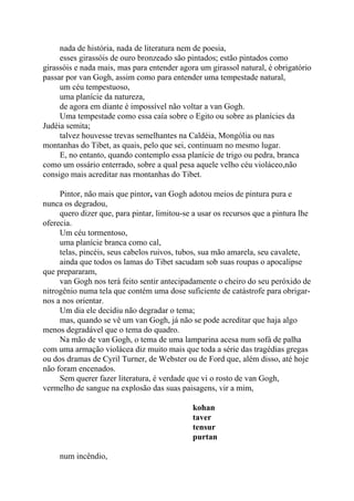 nada de história, nada de literatura nem de poesia,
esses girassóis de ouro bronzeado são pintados; estão pintados como
girassóis e nada mais, mas para entender agora um girassol natural, é obrigatório
passar por van Gogh, assim como para entender uma tempestade natural,
um céu tempestuoso,
uma planície da natureza,
de agora em diante é impossível não voltar a van Gogh.
Uma tempestade como essa caía sobre o Egito ou sobre as planícies da
Judéia semita;
talvez houvesse trevas semelhantes na Caldéia, Mongólia ou nas
montanhas do Tibet, as quais, pelo que sei, continuam no mesmo lugar.
E, no entanto, quando contemplo essa planície de trigo ou pedra, branca
como um ossário enterrado, sobre a qual pesa aquele velho céu violáceo,não
consigo mais acreditar nas rnontanhas do Tibet.
Pintor, não mais que pintor, van Gogh adotou meios de pintura pura e
nunca os degradou,
quero dizer que, para pintar, limitou-se a usar os recursos que a pintura lhe
oferecia.
Um céu tormentoso,
uma planície branca como cal,
telas, pincéis, seus cabelos ruivos, tubos, sua mão amarela, seu cavalete,
ainda que todos os lamas do Tibet sacudam sob suas roupas o apocalipse
que prepararam,
van Gogh nos terá feito sentir antecipadamente o cheiro do seu peróxido de
nitrogênio numa tela que contém uma dose suficiente de catástrofe para obrigar-
nos a nos orientar.
Um dia ele decidiu não degradar o tema;
mas, quando se vê um van Gogh, já não se pode acreditar que haja algo
menos degradável que o tema do quadro.
Na mão de van Gogh, o tema de uma lamparina acesa num sofá de palha
com uma armação violácea diz muito mais que toda a série das tragédias gregas
ou dos dramas de Cyril Turner, de Webster ou de Ford que, além disso, até hoje
não foram encenados.
Sem querer fazer literatura, é verdade que vi o rosto de van Gogh,
vermelho de sangue na explosão das suas paisagens, vir a mim,
kohan
taver
tensur
purtan
num incêndio,
 