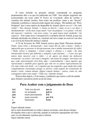 O texto incluído na presente seleção corresponde ao programa
propriamente dito e ao que foi publicado em 1948. Nas edições seguintes são
acrescentados um texto sobre O Teatro da Crueldade, além de versões e
variantes dos demais trechos, bem como um posfácio, canas e um “dossier”
relatando a polêmica e transcrevendo alguns dos artigos. Há também um “Post-
Scriptum” que é uma espécie de despedida de Artaud: Quem sou eu? / De onde
venho? / Sou Antonin Artaud / e basta eu dizê-lo / como só eu o sei dizer e
imediatamente / verão meu corpo atual / voar em pedaços /.e se juntar / sob dez
mil aspectos / notórios / um novo corpo / no qual nunca mais /poderão / me
esquecer. Este corpo novo e inesquecível é a própria obra de Artaud, já que sua
intenção declarada era refazer-se, construir um novo corpo ao escrever sua obra
e ao vivê-la de forma tão intensa e radical.
A 25 de fevereiro de 1948 Artaud escreve para Paule Thévenin dizendo.
Paule, estou triste e desesperado / meu corpo dói de alto a baixo / tenho a
impressão que as pessoas se decepcionaram com a minha transmissão de rádio.
/ Onde estiver a máquina / estará sempre o abismo e o nada / há uma
interposição técnica que deforma e aniquila o que fazemos ... / é por isso que
nunca mais mexerei com o rádio / e de agora em diante me dedicarei
novamente / ao teatro / tal como o imagino / um teatro de sangue / um teatro em
que cada representação terá feito algo / corporalmente / para aqueles que
representam e também para aqueles que vêm ver os outros representarem Eu
tive uma visão esta tarde - eu vi aqueles que me seguirão e que ainda não estão
completamente encarnados porque os porcos, como aquele do restaurante de
ontem i noite, comem demais Alguns comem demais - outros, como eu, não
conseguem comer sem cuspir. / Todo seu / Antonin Artaud.
Poucos dias depois, a 4 de março, o jardineiro que trazia o café da manhã
para Artaud o encontrou morto ao pé da cama.
Para Acabar com o julgamento de Deus
kré Tudo isso deverá puc te
kré ser arranjado puk te
pek muito precisamente li le
kre numa sucessão pec ti le
e fulminante kruk
pte
Fiquei sabendo ontem
(devo estar desatualizado ou então é apenas um boato, uma dessas intrigas
divulgadas entre a pia e a privada, quando as refeições ingurgitadas são mais
uma vez devidamente expulsas para a latrina)
fiquei sabendo ontem
 