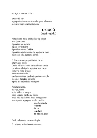 ou seja, a morrer vivo.
Existe no ser
algo particularmente tentador para o homem
algo que vem a ser justamente
O COCÔ
(aqui rugido)
Para existir basta abandonar-se ao ser
mas para viver
é preciso ser alguém
e para ser alguém
é preciso ter um OSSO,
é preciso não ter medo de mostrar o osso
e arriscar-se a perder a carne.
O homem sempre preferiu a carne
à terra dos ossos.
Como só havia terra e madeira de ossos
ele viu-se obrigado a ganhar sua carne,
só havia ferro e fogo
e nenhuma merda
e o homem teve medo de perder a merda
ou antes desejou a merda
e para ela sacrificou o sangue.
Para ter merda,
ou seja, carne
onde só havia sangue
e um terreno baldio de ossos
onde não havia mais nada para ganhar
mas apenas algo para perder, a vida.
o reche modo
to edire
de za
tau dari
do padera coco
Então o homem recuou e fugiu.
E então os animais o devoraram.
 