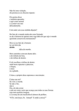 Não foi uma violação,
ele prestou-se ao obsceno repasto.
Ele gostou disso
e também aprendeu
a agir como animal
e a comer seu rato
delicadamente.
E de onde vem essa sórdida abjeção?
Do fato de o mundo ainda não estar formado
ou de o homem ter apenas uma vaga idéia do que seja o mundo
querendo conservá-la eternamente?
Deve-se ao fato de o homem
ter um belo dia
detido
idéia do mundo.
Dois caminhos estavam diante dele:
o do infinito de fora,
o do ínfimo de dentro.
E ele escolheu o ínfimo de dentro
onde basta espremer o pâncreas,
a língua,
o ânus
ou a glande.
E deus, o próprio deus espremeu o movimento.
É deus um ser?
Se o for, é merda.
Se não o for,
não é.
Ora, ele não existe
a não ser como vazio que avança com todas as suas formas
cuja mais perfeita imagem
é o avanço de um incalculável número de piolhos.
“O Sr. está louco, Sr. Artaud? E então a missa?”
 