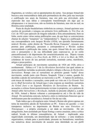 fragmentos, as versões e até os apontamentos de cartas. Isso porque Artaud não
buscava uma transcendência dada pela permanência da obra, pela sua inscrição
e codificação nos anais da literatura, mas sim pela sua efetividade, pela
expressão das suas idéias e conseqüente transformação em algo que as
ultrapassasse e se inscrevesse, não na história da literatura, mas sim no real, na
História como totalidade.
Poeta de dicção baudelairiana simbolista no começo, Artaud queimou seus
escritos de juventude e renegou seu primeiro livro publicado, Le Tric-Trac du
Ciel, de 1923 (um opúsculo de tiragem reduzida e feita artesanalmente, bem na
linha, assim como várias outras publicações suas, do que hoje se convencionou
chamar de edições “marginais” ou “independentes”). Segue-se a publicação da
sua correspondência com Jacques Rivière (1924), um episódio literariamente
notável: Rivière, então diretor da “Nouvelle Revue Française”, recusara seus
poemas para publicação, passaram a corresponder-se e Rivière acabou
recomendando a publicação das cartas, nas quais Artaud fala do seu conflito
com o pensamento e da sua dificuldade para expressar-se, já no estilo
autoconfessional e de depoimento tão caracteristicamente seu. Depois vieram
L’Ombilic des Limbes e Le Pèse-Nerfs, de 1925 e L’Art et la Mort, de 1929,
coletâneas de textos do seu período surrealista, reunindo cartas, manifestos,
artigos e prosa poética.
Artaud participou do movimento surrealista de 1924 até 1926, ativa e
assiduamente. Editou o nº 3 do La Révolution Surréaliste (no qual saíram as
cartas-manifesto incluídas na presente edição) e dirigiu o Bureau de Recherches
Surréalistes. Rompe com os surrealistas no primeiro grande “racha” desse
movimento, saindo junto com Desnos, Soupault, Vitrac e outros, quando foi
decidida a adesão do surrealismo ao marxismo e ao PC. A ruptura foi polêmica,
com trocas de insultos e acusações, como pode ser visto em A La Grande Nuit
ou Le Bluff Surréaliste de Artaud (que é uma resposta ao manifesto surrealista
Au Grand Jour) e no Segundo Manifesto do Surrealismo de Breton. As
acusações e críticas foram posteriormente revistas (a propósito, ver a palestra de
Artaud sobre Surrealismo e Revolução, incluída na presente edição) e, a partir
de 1936, Artaud e Breton voltaram a corresponder-se até o fim da vida de
Artaud. Os surrealistas estavam, inclusive, entre os intelectuais franceses que se
mobilizaram para dar assistência a Artaud no fim da sua vida.
Tudo indica que a divergência entre Artaud e Breton não girava apenas em
torno da transitória adesão do Surrealismo ao PC. Estava em questão - e isso
transparece inclusive no depoimento de Breton nos seus Entretiens et
Témoignages - a própria orientação a ser dada ao movimento. Há um
antagonismo, bem assinalado por Susan Sontag e outros ensaístas, entre a critica
radical, levada às últimas conseqüências, de Artaud - implicando uma
negatividade extremada, um determinado tipo de niilismo - e uma tendência
organizadora, voltada para a positividade, presente no Surrealismo, manifesta
nas tentativas desse movimento de assumir uma identidade ou um perfil
 