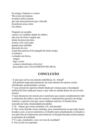 Eu renego o batismo e a missa.
Não existe ato humano
no plano erótico interno
que seja mais pernicioso que a descida
do pretenso jesus-cristo
nos altares.
Ninguém me acredita
e posso ver o público dando de ombros
mas esse tal cristo é aquele que
diante do percevejo deus
aceitou viver sem corpo
quando uma multidão
descendo da cruz
à qual deus pensou tê-los pregado há muito tempo,
se rebelava
e armada com ferros,
sangue,
fogo e ossos
avançava desafiando o Invisível
para acabar com o JULGAMENTO DE DEUS.
CONCLUSÃO
- E para que serviu essa emissão radiofônica, Sr. Artaud?
- Em primeiro lugar para denunciar um certo número de sujeiras sociais
oficialmente sacramentadas e aceitas:
1º essa emissão do esperma infantil doado por crianças para a fecundação
artificial de fetos ainda por nascer e que virão ao mundo dentro de um ou mais
séculos.
2° para denunciar este mesmo povo americano que ocupou completamente todo
o continente dos índios e que faz renascer o imperialismo guerreiro da antiga
América, o qual fez com que o povo indígena anterior a Colombo fosse
execrado por toda a humanidade precedente.
3° Sr. Artaud, que coisas estranhas o Sr. está dizendo!
4° Sim, estou dizendo coisas estranhas, pois contrariamente ao que todos foram
levados a crer, os povos anteriores a Colombo eram estranhamente civilizados e
isso pelo fato de conhecerem uma forma de civilização baseada exclusivamente
no princípio da crueldade.
5° E o que, exatamente, vem a ser isso de crueldade?
6° Isso eu não sei responder.
 