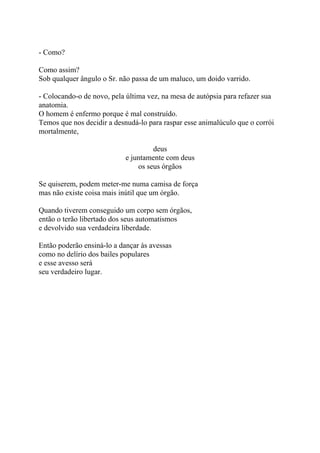 - Como?
Como assim?
Sob qualquer ângulo o Sr. não passa de um maluco, um doido varrido.
- Colocando-o de novo, pela última vez, na mesa de autópsia para refazer sua
anatomia.
O homem é enfermo porque é mal construído.
Temos que nos decidir a desnudá-lo para raspar esse animalúculo que o corrói
mortalmente,
deus
e juntamente com deus
os seus órgãos
Se quiserem, podem meter-me numa camisa de força
mas não existe coisa mais inútil que um órgão.
Quando tiverem conseguido um corpo sem órgãos,
então o terão libertado dos seus automatismos
e devolvido sua verdadeira liberdade.
Então poderão ensiná-lo a dançar às avessas
como no delírio dos bailes populares
e esse avesso será
seu verdadeiro lugar.
 