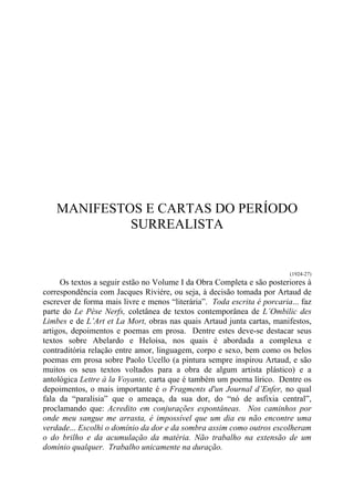MANIFESTOS E CARTAS DO PERÍODO
SURREALISTA
(1924-27)
Os textos a seguir estão no Volume I da Obra Completa e são posteriores à
correspondência com Jacques Riviére, ou seja, à decisão tomada por Artaud de
escrever de forma mais livre e menos “literária”. Toda escrita é porcaria... faz
parte do Le Pèse Nerfs, coletânea de textos contemporânea de L’Ombilic des
Limbes e de L’Art et La Mort, obras nas quais Artaud junta cartas, manifestos,
artigos, depoimentos e poemas em prosa. Dentre estes deve-se destacar seus
textos sobre Abelardo e Heloisa, nos quais é abordada a complexa e
contraditória relação entre amor, linguagem, corpo e sexo, bem como os belos
poemas em prosa sobre Paolo Ucello (a pintura sempre inspirou Artaud, e são
muitos os seus textos voltados para a obra de algum artista plástico) e a
antológica Lettre à la Voyante, carta que é também um poema lírico. Dentre os
depoimentos, o mais importante é o Fragments d'un Journal d’Enfer, no qual
fala da “paralisia” que o ameaça, da sua dor, do “nó de asfixia central”,
proclamando que: Acredito em conjurações espontâneas. Nos caminhos por
onde meu sangue me arrasta, é impossível que um dia eu não encontre uma
verdade... Escolhi o domínio da dor e da sombra assim como outros escolheram
o do brilho e da acumulação da matéria. Não trabalho na extensão de um
domínio qualquer. Trabalho unicamente na duração.
 
