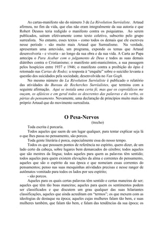 As cartas-manifesto são do número 3 de La Rèvolution Surréaliste. Artaud
afirmou, no fim da vida, que elas não eram integralmente da sua autoria e que
Robert Desnos teria redigido o manifesto contra os psiquiatras. Ao serem
publicados, saíram efetivamente como texto coletivo, subscrito pelo grupo
surrealista. No entanto, esses textos - como todos os demais que ele escreveu
nesse período - são muito mais Artaud que Surrealismo. Na verdade,
apresentam uma antevisão, um programa, expondo os temas que Artaud
desenvolveria - e viveria - ao longo da sua obra e da sua vida. A Carta ao Papa
antecipa o Para Acabar com o julgamento de Deus e todos as suas demais
diátribes contra o Cristianismo; o manifesto anti-manicômios, a sua passagem
pelos hospícios entre 1937 e 1946; o manifesto contra a proibição do ópio é
retomado nas Cartas de Rodez; a resposta à “enquête” sobre o suicídio levanta a
questão dos suicidados pela sociedade, desenvolvida no Van Gogh.
No mesmo número do La Révolution Surréaliste é publicado o relatório
das atividades do Bureau de Recherches Surréalistes, que termina com a
seguinte afirmação. Aqui se instala uma certa fé, mas que os coprolálicos me
ouçam, os afásicos e em geral todos os descrentes das palavras e do verbo, os
párias do pensamento. Novamente, uma declaração de princípios muito mais do
próprio Artaud que do movimento surrealista.
O Pesa-Nervos
(trecho)
Toda escrita é porcaria.
Todos aqueles que saem de um lugar qualquer, para tentar explicar seja lá
o que lhes passa no pensamento, são porcos.
Toda gente literária é porca, especialmente essa do nosso tempo.
Todos os que possuem pontos de referência no espírito, quero dizer, de um
lado certo da cabeça, sobre lugares bem demarcados do cérebro; todos aqueles
que são mestres da língua; todos aqueles para quem as palavras têm sentido;
todos aqueles para quem existem elevações da alma e correntes do pensamento,
aqueles que são o espírito da sua época e que nomeiam essas correntes do
pensamentos; penso nas suas mesquinhas atividades precisas e nesse ranger de
autômatos vomitado para todos os lados por seu espírito;
- são porcos.
Aqueles para os quais certas palavras têm sentido e certas maneiras de ser;
aqueles que têm tão boas maneiras; aqueles para quem os sentimentos podem
ser classificados e que discutem um grau qualquer das suas hilariantes
classificações, aqueles que ainda acreditam em “termos”; os que mexem com as
ideologias de destaque na época; aqueles cujas mulheres falam tão bem, e suas
mulheres também, que falam tão bem, e falam das tendências da sua época; os
 