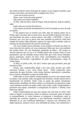 que ainda acreditam numa orientação do espírito; os que seguem caminhos, que
acenam com nomes, que fazem gritar as páginas dos livros;
- esses são os piores porcos.
Moço, como você está sendo gratuito!
Não; penso nos críticos barbudos.
Já falei: nada de obras, nada de língua, nada de palavras, nada de espírito,
nada.
Nada a não ser um belo Pesa-Nervos.
Uma espécie de parada incompreensível e bem levantada no meio de tudo
no espírito.
E não esperem que eu nomeie esse tudo, diga em quantas partes ele se
divide, qual é seu peso, que eu entre nessa, que me ponha a discutir esse todo, e
que discutindo me perca e assim comece, sem saber, a PENSAR - e que se
esclareça, que viva, que se atavie com uma multidão de palavras, todas bem
untadas de sentido, todas diferentes, capazes de expor todas a atitudes, todas as
sutilezas de um pensamento tão sensível e penetrante.
Ah, esses estados nunca nomeados, essas situações eminentes da alma; ah,
esses intervalos do espírito; ah, essas minúsculas falhas que são o pão cotidiano
das minhas horas; ah, essa formigante população de dados - são sempre as
mesmas palavras que eu uso e na verdade pareço não avançar muito no meu
pensamento, mas na realidade avanço muito mais que vocês, burros barbados,
porcos pertinentes, mestres do falso verbo, masturbadores com fotografias,
folhetinistas, rés-do-chão, engordadores de gado, entomologistas, chaga da
minha língua.
Já disse, eu perdi a fala, isso não é motivo para que persistam, para que
insistam na fala.
Chega, serei compreendido daqui a dez anos pelas pessoas que então
estiverem fazendo o que vocês fazem agora. Então conhecerão meus
mananciais de água fervente, verão minhas geleiras, aprenderão a neutralizar
meus venenos, entenderão os jogos da minha alma.
Então todos os meus cabelos estarão grudados na cal da vala comum, todas
as minhas velas mentais; então enxergarão meu bestiário e minha mística terá se
transformado em bandeira. Então verão as juntas das pedras fumegarem,
arborescentes ramalhetes de olhos mentais se cristalizarão em glossários; então
verão tombarem aerólitos de pedra; então verão cordas; então compreenderão a
geometria sem espaço; entenderão a configuração do espírito, e saberão como
perdi meu espírito.
Então compreenderão por que meu espírito não está mais aí; então verão
todas as línguas se paralisarem, todos os espíritos ressecarem, todas as línguas
se encarquilharem, os vultos humanos se achatarem e desinflarem como se
aspirados por ventosas sugadoras; e esta lubrificante membrana continuará
flutuando no ar, esta membrana lubrificante e cáustica, esta membrana com
dupla espessura, inúmeros níveis, uma infinidade de fendas, esta melancólica e
 
