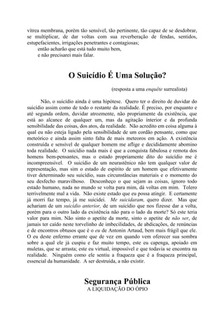 vítrea membrana, porém tão sensível, tão pertinente, tão capaz de se desdobrar,
se multiplicar, de dar voltas com sua reverberação de fendas, sentidos,
estupefacientes, irrigações penetrantes e contagiosas;
então acharão que está tudo muito bem,
e não precisarei mais falar.
O Suicídio É Uma Solução?
(resposta a uma enquête surrealista)
Não, o suicídio ainda é uma hipótese. Quero ter o direito de duvidar do
suicídio assim como de todo o restante da realidade. É preciso, por enquanto e
até segunda ordem, duvidar atrozmente, não propriamente da existência, que
está ao alcance de qualquer um, mas da agitação interior e da profunda
sensibilidade das coisas, dos atos, da realidade. Não acredito em coisa alguma à
qual eu não esteja ligado pela sensibilidade de um cordão pensante, como que
meteórico e ainda assim sinto falta de mais meteoros em ação. A existência
construída e sensível de qualquer homem me aflige e decididamente abomino
toda realidade. O suicídio nada mais é que a conquista fabulosa e remota dos
homens bem-pensantes, mas o estado propriamente dito do suicídio me é
incompreensível. O suicídio de um neurastênico não tem qualquer valor de
representação, mas sim o estado de espírito de um homem que efetivamente
tiver determinado seu suicídio, suas circunstâncias materiais e o momento do
seu desfecho maravilhoso. Desconheço o que sejam as coisas, ignoro todo
estado humano, nada no mundo se volta para mim, dá voltas em mim. Tolero
terrivelmente mal a vida. Não existe estado que eu possa atingir. E certamente
já morri faz tempo, já me suicidei. Me suicidaram, quero dizer. Mas que
achariam de um suicídio anterior, de um suicídio que nos fizesse dar a volta,
porém para o outro lado da existência não para o lado da morte? Só este teria
valor para mim. Não sinto o apetite da morte, sinto o apetite de não ser, de
jamais ter caído neste torvelinho de imbecilidades, de abdicações, de renúncias
e de encontros obtusos que é o eu de Antonin Artaud, bem mais frágil que ele.
O eu deste enfermo errante que de vez em quando vem oferecer sua sombra
sobre a qual ele já cuspiu e faz muito tempo, este eu capenga, apoiado em
muletas, que se arrasta; este eu virtual, impossível e que todavia se encontra na
realidade. Ninguém como ele sentiu a fraqueza que é a fraqueza principal,
essencial da humanidade. A ser destruída, a não existir.
Segurança Pública
A LIQUIDAÇÃO DO ÓPIO
 