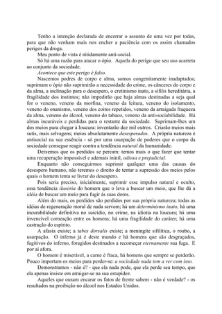 Tenho a intenção declarada de encerrar o assunto de uma vez por todas,
para que não venham mais nos encher a paciência com os assim chamados
perigos da droga.
Meu ponto de vista é nitidamente anti-social.
Só há uma razão para atacar o ópio. Aquela do perigo que seu uso acarreta
ao conjunto da sociedade.
Acontece que este perigo é falso.
Nascemos podres de corpo e alma, somos congenitamente inadaptados;
suprimam o ópio não suprimirão a necessidade do crime, os cânceres do corpo e
da alma, a inclinação para o desespero, o cretinismo inato, a sífilis hereditária, a
fragilidade dos instintos; não impedirão que haja almas destinadas a seja qual
for o veneno, veneno da morfina, veneno da leitura, veneno do isolamento,
veneno do onanismo, veneno dos coitos repetidos, veneno da arraigada fraqueza
da alma, veneno do álcool, veneno do tabaco, veneno da anti-sociabilidade. Há
almas incuráveis e perdidas para o restante da sociedade. Suprimam-lhes um
dos meios para chegar à loucura: inventarão dez mil outros. Criarão meios mais
sutis, mais selvagens; meios absolutamente desesperados. A própria natureza é
antisocial na sua essência - só por uma usurpação de poderes que o corpo da
sociedade consegue reagir contra a tendência natural da humanidade.
Deixemos que os perdidos se percam: temos mais o que fazer que tentar
uma recuperação impossível e ademais inútil, odiosa e prejudicial.
Enquanto não conseguirmos suprimir qualquer uma das causas do
desespero humano, não teremos o direito de tentar a supressão dos meios pelos
quais o homem tenta se livrar do desespero.
Pois seria preciso, inicialmente, suprimir esse impulso natural e oculto,
essa tendência ilusória do homem que o leva a buscar um meio, que lhe dá a
idéia de buscar um meio para fugir às suas dores.
Além do mais, os perdidos são perdidos por sua própria natureza; todas as
idéias de regeneração moral de nada servem; há um determinismo inato, há uma
incurabilidade definitiva no suicídio, no crime, na idiotia na loucura; há uma
invencível corneação entre os homens; há uma fragilidade do caráter; há uma
castração do espírito.
A afasia existe; a tabes dorsalis existe; a meningite sifilítica, o roubo, a
usurpação. O inferno já é deste mundo e há homens que são desgraçados,
fugitivos do inferno, foragidos destinados a recomeçar eternamente sua fuga. E
por aí afora.
O homem é miserável, a carne é fraca, há homens que sempre se perderão.
Pouco importam os meios para perder-se: a sociedade nada tem a ver com isso.
Demonstramos - não é? - que ela nada pode, que ela perde seu tempo, que
ela apenas insiste em arraigar-se na sua estupidez.
Aqueles que ousam encarar os fatos de frente sabem - não é verdade? - os
resultados na proibição no álcool nos Estados Unidos.
 