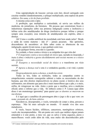 Uma superprodução da loucura: cerveja com éter, álcool carregado com
cocaína vendido clandestinamente, o pileque multiplicado, uma espécie de porre
coletivo. Em suma, a lei do fruto proibido.
A mesma coisa com o ópio.
A proibição, que multiplica a curiosidade, só serviu aos rufiões da
medicina, do jornalismo, da literatura. Há pessoas que construíram fecais e
industriosas reputações sobre sua pretensa indignação contra a inofensiva e
ínfima seita dos amaldiçoados da droga (inofensiva porque ínfima e porque
sempre uma exceção), essa minoria de amaldiçoados em espírito, alma e
doença.
Ah! Como o cordão umbilical da moralidade está bem atado neles! Desde
a salda do ventre materno - não é? - jamais pecaram. São apóstolos,
descendentes de sacerdotes: só falta saber como se abastecem da sua
indignação, quanto levam nessa, o que ganham comi isso.
E, de qualquer forma, essa não é a questão.
Na verdade, o furor contra o tóxico e as estúpidas leis que vêm daí:
1º É inoperante contra a necessidade do tóxico que, saciada ou insaciada, é
inata à alma e induziria a gestos decididamente anti-sociais mesmo se o tóxico
não existisse.
2º Exaspera a necessidade social do tóxico e o transforma em vício
secreto.
3º Agrava a doença real e esta é a verdadeira questão, o nó vital, o ponto
crucial:
Desgraçadamente para a doença, a medicina existe.
Todas as leis, todas as restrições, todas as campanhas contra os
estupefacientes somente conseguirão subtrair a todos os necessitados da dor
humana, que têm direitos imprescritíveis no plano social, o lenitivo dos seus
sofrimentos, um alimento que para eles é mais maravilhoso que o pão, e o meio,
enfim, de reingressar na vida. Antes a peste que a morfina, uiva a medicina
oficial; antes o inferno que a vida. Só imbecis como J. P. Liausu (que além
disso é um monstrengo ignorante)*
para querer que os doentes se macerem na
sua doença.
E é aqui que a canalhice do personagem abre o jogo e diz a que vem: em
nome, pretende ele, do bem coletivo.
Suicidem-se, desesperados, e vocês, torturados de corpo e alma, percam a
esperança. Não há mais salvação no mundo. O mundo vive dos seus
matadouros.
E vocês, loucos lúcidos, sifilíticos, cancerosos, meningíticos crônicos,
vocês são incompreendidos. Há um ponto em vocês que médico algum jamais
entenderá e é este ponto, a meu ver, que os salva e torna augustos, puros e
maravilhosos: vocês estão além da vida, seus males são desconhecidos pelo
*
J.P. Liausu: intelectual conservador que chefiou uma campanha anti-cocaína na época.
 