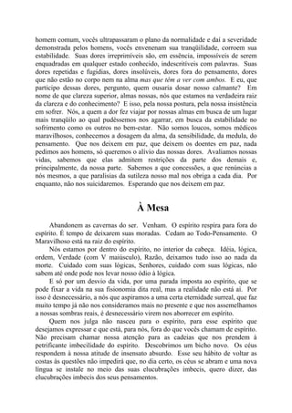 homem comum, vocês ultrapassaram o plano da normalidade e daí a severidade
demonstrada pelos homens, vocês envenenam sua tranqüilidade, corroem sua
estabilidade. Suas dores irreprimíveis são, em essência, impossíveis de serem
enquadradas em qualquer estado conhecido, indescritíveis com palavras. Suas
dores repetidas e fugidias, dores insolúveis, dores fora do pensamento, dores
que não estão no corpo nem na alma mas que têm a ver com ambos. E eu, que
participo dessas dores, pergunto, quem ousaria dosar nosso calmante? Em
nome de que clareza superior, almas nossas, nós que estamos na verdadeira raiz
da clareza e do conhecimento? E isso, pela nossa postura, pela nossa insistência
em sofrer. Nós, a quem a dor fez viajar por nossas almas em busca de um lugar
mais tranqüilo ao qual pudéssemos nos agarrar, em busca da estabilidade no
sofrimento como os outros no bem-estar. Não somos loucos, somos médicos
maravilhosos, conhecemos a dosagem da alma, da sensibilidade, da medula, do
pensamento. Que nos deixem em paz, que deixem os doentes em paz, nada
pedimos aos homens, só queremos o alívio das nossas dores. Avaliamos nossas
vidas, sabemos que elas admitem restrições da parte dos demais e,
principalmente, da nossa parte. Sabemos a que concessões, a que renúncias a
nós mesmos, a que paralisias da sutileza nosso mal nos obriga a cada dia. Por
enquanto, não nos suicidaremos. Esperando que nos deixem em paz.
À Mesa
Abandonem as cavernas do ser. Venham. O espírito respira para fora do
espírito. É tempo de deixarem suas moradas. Cedam ao Todo-Pensamento. O
Maravilhoso está na raiz do espírito.
Nós estamos por dentro do espírito, no interior da cabeça. Idéia, lógica,
ordem, Verdade (com V maiúsculo), Razão, deixamos tudo isso ao nada da
morte. Cuidado com suas lógicas, Senhores, cuidado com suas lógicas, não
sabem até onde pode nos levar nosso ódio à lógica.
E só por um desvio da vida, por uma parada imposta ao espírito, que se
pode fixar a vida na sua fisionomia dita real, mas a realidade não está aí. Por
isso é desnecessário, a nós que aspiramos a uma certa eternidade surreal, que faz
muito tempo já não nos consideramos mais no presente e que nos assemelhamos
a nossas sombras reais, é desnecessário virem nos aborrecer em espírito.
Quem nos julga não nasceu para o espírito, para esse espírito que
desejamos expressar e que está, para nós, fora do que vocês chamam de espírito.
Não precisam chamar nossa atenção para as cadeias que nos prendem à
petrificante imbecilidade do espírito. Descobrimos um bicho novo. Os céus
respondem à nossa atitude de insensato absurdo. Esse seu hábito de voltar as
costas às questões não impedirá que, no dia certo, os céus se abram e uma nova
língua se instale no meio das suas elucubrações imbecis, quero dizer, das
elucubrações imbecis dos seus pensamentos.
 