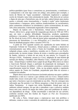 político-partidário (quer fosse o comunismo ou, posteriormente, o trotskismo e
o anarquismo) e de criar algo como um código, uma poética (por exemplo, a
teoria de Breton do “signo ascendente”, totalmente inaplicável a qualquer
escrito de Artaud) e uma visão estruturada do mundo. Não deixa de ser curioso
e digno de nota que o Surrealismo seja, de um lado, radical demais para muitos
gostos e criticado como irracionalismo e “assalto à razão” pelos intelectuais
conservadores e burgueses, pelos católicos (tradicionalistas ou socializantes),
pelos comunistas (ortodoxos ou dissidentes) e pelos existencialistas; de outro,
sob a ótica artausiana, é demasiado organizado e bem-comportado.
Depois da ruptura com o Surrealismo, Artaud passa a dedicar-se ao
Théatre Alfred Jarry, grupo teatral de vanguarda que durou de 1926 até 1929 e
que, em meio a grandes dificuldades financeiras, produziu espetáculos
polêmicos e inovadores. Também são desse período a sua tradução-adaptação
de The Monk de Lewis (1931), obra de horror gótico apontada por Breton como
precursora do Surrealismo, e o seu Héliogabale ou L’Anarchiste Couronné,
fruto de detalhada pesquisa sobre o assunto (1931/33).
A partir de 1931 (quando assistiu aos espetáculos de teatro balinês na
Exposição Colonial de Vincennes), Artaud passou a elaborar e desenvolver
sistematicamente suas idéias sobre o Teatro da Crueldade, dando palestras e
redigindo artigos, cartas e manifestos, reunidos em Le Theâtre et son Double,
promovendo, ao mesmo tempo, leituras de textos e reuniões para arrecadações
de fundos, inclusive a leitura de um texto de sua autoria, La Conquête du
Mexique (1934). Finalmente, encena Les Cencí, adaptação de uma história já
narrada por Shelley e Stendhal, sobre Beatrice Cenci, violada pelo pai e que o
mata. Artaud dirigia e também fazia o papel do pai Roger Blin estava no elenco
e Jean-Louis Barrault chegou a participar da preparação da montagem. Les
Cenci foi um fracasso de público e crítica e praticamente encerrou a carreira
especificamente teatral de Artaud. Aliás, na sua própria opinião o espetáculo
estava aquém do Teatro da Crueldade, prejudicado pela falta de recursos e
condições de trabalho.
Depois dessa sucessão de fracassos (incluindo palestras nas quais o público
abandonava a sala ou o vaiava) e que culmina com Les Cenci, Artaud resolve
mudar tudo, trocar o texto pela vida e vivenciar pessoalmente a realidade mítica
que tanto o fascinava e que era tematizada na sua obra. Para tal, consegue uma
subvenção que lhe permite ir ao México pesquisas o ritual do peiote entre os
índios Taraumaras. A viagem tem várias finalidades: Artaud quer sair do
ambiente cultural europeu, em que não o entendiam e que o sufocava; também
busca unia cura, através da magia dos índios, para seus problemas de saúde e
sua dependência da droga. Acaba encontrando a antevisão do seu calvário,
conforme assinala num dos trechos da Viagem ao País dos Taraumaras
(publicado em 1945).
De volta a Paris, Artaud passa a expressar-se num tom profético e
delirante, vendo-se como o emissário de catástrofes que se aproximavam: tanto
 