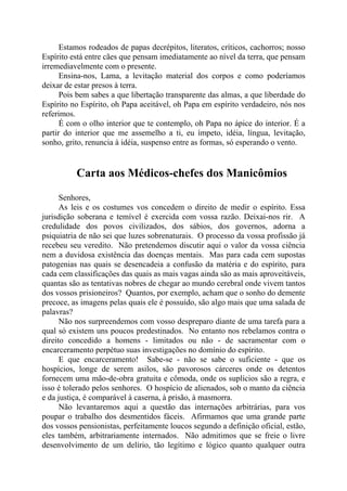 Estamos rodeados de papas decrépitos, literatos, críticos, cachorros; nosso
Espírito está entre cães que pensam imediatamente ao nível da terra, que pensam
irremediavelmente com o presente.
Ensina-nos, Lama, a levitação material dos corpos e como poderíamos
deixar de estar presos à terra.
Pois bem sabes a que libertação transparente das almas, a que liberdade do
Espírito no Espírito, oh Papa aceitável, oh Papa em espírito verdadeiro, nós nos
referimos.
É com o olho interior que te contemplo, oh Papa no ápice do interior. É a
partir do interior que me assemelho a ti, eu ímpeto, idéia, língua, levitação,
sonho, grito, renuncia à idéia, suspenso entre as formas, só esperando o vento.
Carta aos Médicos-chefes dos Manicômios
Senhores,
As leis e os costumes vos concedem o direito de medir o espírito. Essa
jurisdição soberana e temível é exercida com vossa razão. Deixai-nos rir. A
credulidade dos povos civilizados, dos sábios, dos governos, adorna a
psiquiatria de não sei que luzes sobrenaturais. O processo da vossa profissão já
recebeu seu veredito. Não pretendemos discutir aqui o valor da vossa ciência
nem a duvidosa existência das doenças mentais. Mas para cada cem supostas
patogenias nas quais se desencadeia a confusão da matéria e do espírito, para
cada cem classificações das quais as mais vagas ainda são as mais aproveitáveis,
quantas são as tentativas nobres de chegar ao mundo cerebral onde vivem tantos
dos vossos prisioneiros? Quantos, por exemplo, acham que o sonho do demente
precoce, as imagens pelas quais ele é possuído, são algo mais que uma salada de
palavras?
Não nos surpreendemos com vosso despreparo diante de uma tarefa para a
qual só existem uns poucos predestinados. No entanto nos rebelamos contra o
direito concedido a homens - limitados ou não - de sacramentar com o
encarceramento perpétuo suas investigações no domínio do espírito.
E que encarceramento! Sabe-se - não se sabe o suficiente - que os
hospícios, longe de serem asilos, são pavorosos cárceres onde os detentos
fornecem uma mão-de-obra gratuita e cômoda, onde os suplícios são a regra, e
isso é tolerado pelos senhores. O hospício de alienados, sob o manto da ciência
e da justiça, é comparável à caserna, à prisão, à masmorra.
Não levantaremos aqui a questão das internações arbitrárias, para vos
poupar o trabalho dos desmentidos fáceis. Afirmamos que uma grande parte
dos vossos pensionistas, perfeitamente loucos segundo a definição oficial, estão,
eles também, arbitrariamente internados. Não admitimos que se freie o livre
desenvolvimento de um delírio, tão legítimo e lógico quanto qualquer outra
 