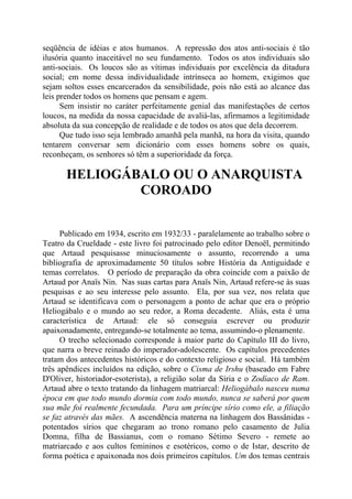 seqüência de idéias e atos humanos. A repressão dos atos anti-sociais é tão
ilusória quanto inaceitável no seu fundamento. Todos os atos individuais são
anti-sociais. Os loucos são as vítimas individuais por excelência da ditadura
social; em nome dessa individualidade intrínseca ao homem, exigimos que
sejam soltos esses encarcerados da sensibilidade, pois não está ao alcance das
leis prender todos os homens que pensam e agem.
Sem insistir no caráter perfeitamente genial das manifestações de certos
loucos, na medida da nossa capacidade de avaliá-las, afirmamos a legitimidade
absoluta da sua concepção de realidade e de todos os atos que dela decorrem.
Que tudo isso seja lembrado amanhã pela manhã, na hora da visita, quando
tentarem conversar sem dicionário com esses homens sobre os quais,
reconheçam, os senhores só têm a superioridade da força.
HELIOGÁBALO OU O ANARQUISTA
COROADO
Publicado em 1934, escrito em 1932/33 - paralelamente ao trabalho sobre o
Teatro da Crueldade - este livro foi patrocinado pelo editor Denoël, permitindo
que Artaud pesquisasse minuciosamente o assunto, recorrendo a uma
bibliografia de aproximadamente 50 títulos sobre História da Antiguidade e
temas correlatos. O período de preparação da obra coincide com a paixão de
Artaud por Anaïs Nin. Nas suas cartas para Anaïs Nin, Artaud refere-se às suas
pesquisas e ao seu interesse pelo assunto. Ela, por sua vez, nos relata que
Artaud se identificava com o personagem a ponto de achar que era o próprio
Heliogábalo e o mundo ao seu redor, a Roma decadente. Aliás, esta é uma
característica de Artaud: ele só conseguia escrever ou produzir
apaixonadamente, entregando-se totalmente ao tema, assumindo-o plenamente.
O trecho selecionado corresponde à maior parte do Capítulo III do livro,
que narra o breve reinado do imperador-adolescente. Os capítulos precedentes
tratam dos antecedentes históricos e do contexto religioso e social. Há também
três apêndices incluídos na edição, sobre o Cisma de Irshu (baseado em Fabre
D'Oliver, historiador-esoterista), a religião solar da Síria e o Zodíaco de Ram.
Artaud abre o texto tratando da linhagem matriarcal: Heliogábalo nasceu numa
época em que todo mundo dormia com todo mundo, nunca se saberá por quem
sua mãe foi realmente fecundada. Para um príncipe sírio como ele, a filiação
se faz através das mães. A ascendência materna na linhagem dos Bassânidas -
potentados sírios que chegaram ao trono romano pelo casamento de Julia
Domna, filha de Bassianus, com o romano Sétimo Severo - remete ao
matriarcado e aos cultos femininos e esotéricos, como o de Istar, descrito de
forma poética e apaixonada nos dois primeiros capítulos. Um dos temas centrais
 