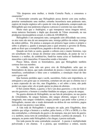 “Ele desposou uma mulher, a tímida Cornelia Paula, e consumou o
casamento.”
O historiador estranha que Heliogábalo possa dormir com uma mulher,
penetrar normalmente uma mulher; estranha incoerência num pederasta nato,
espécie de traição orgânica sob o ponto de vista da pederastia, comprovando em
Heliogábalo que esse pederasta religioso e precoce é coerente nas suas idéias.
Muito mais que o Andrógino, o que transparece nessa imagem móvel,
nessa natureza fascinante e dupla que descende de Vênus encamada, na sua
prodigiosa inconseqüência sexual, é a idéia de ANARQUIA.
Heliogábalo é um anarquista nato, carregando com dificuldade sua coroa;
os atos reais são atos de um anarquista nato, inimigo público da ordem, inimigo
da ordem pública. Ele pratica a anarquia em primeiro lugar contra si próprio e
sobre si próprio e, quanto à anarquia para a qual arrastou o governo de Roma,
pode-se dizer que a exemplificou, pagando o devido preço por isso.
Quando um Galo se castra, quando o cobrem com o manto feminino, vejo
em semelhante rito o desejo de eliminar uma contradição, de juntar de vez o
homem e a mulher, de combiná-los, fundi-los numa coisa só fundindo-os no
masculino e pelo masculino. O masculino sendo o Iniciador.
Pouco faltou, dizem os historiadores, para que Heliogábalo também
cortasse fora seu membro.
Se verdade, teria sido um grave erro de Heliogábalo; acho que os
historiadores da época, que nada entendiam de poesia e muito menos ainda de
metafísica, confundiram o falso com o verdadeiro, a simulação ritual do fato
com o gesto real.
Que homens perdidos aqui e acolá, sacerdotes, Galos sem importância, se
entreguem a um gesto que os extermina, cometam um ato que os elimina isso é
a mera expressão de um rito, mas Elagabalus, o sol sobre a terra, não pode
perder seu signo solar: ele só pode operar no plano do abstrato.
O Sol contém Marte, a guerra; o Sol é um deus guerreiro; o rito do Galo é
um rito guerreiro; o homem e a mulher fundidos no sangue, a preço de sangue.
Na guerra abstrata de Heliogábalo, na sua luta de princípios, na sua guerra
de virtualidades, há sangue humano, não sangue abstrato, sangue ir real e
imaginado, mas sangue verdadeiro, sangue jorrado e que pode voltar a jorrar; e
Heliogábalo, mesmo não o tendo derramado na defesa do seu território, pagou
com ele por sua poesia e suas idéias.
A vida toda de Heliogábalo é anarquia em ação, pois Elagabalus, deus
unitário que religa o homem e a mulher, pólos hostis, o UM e o DOIS, é o fim
das contradições, a eliminação da guerra e da anarquia, mas por meio da guerra;
e é, também, nessa terra de contradição e desordem, a prática da anarquia. E a
anarquia, no ponto onde Heliogábalo a faz chegar, é poesia realizada.
Em toda poesia há uma contradição essencial. A poesia é multiplicidade
pulverizada e em chamas. E a poesia, que restabelece a ordem, suscita
 