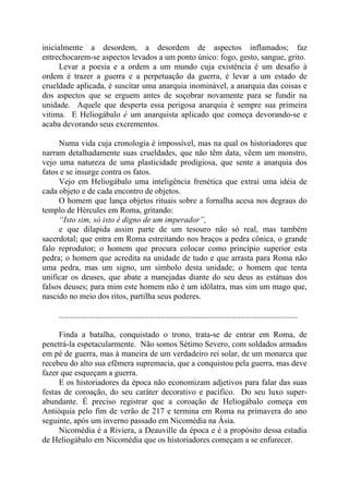 inicialmente a desordem, a desordem de aspectos inflamados; faz
entrechocarem-se aspectos levados a um ponto único: fogo, gesto, sangue, grito.
Levar a poesia e a ordem a um mundo cuja existência é um desafio à
ordem é trazer a guerra e a perpetuação da guerra, é levar a um estado de
crueldade aplicada, é suscitar uma anarquia inominável, a anarquia das coisas e
dos aspectos que se erguem antes de soçobrar novamente para se fundir na
unidade. Aquele que desperta essa perigosa anarquia é sempre sua primeira
vitima. E Heliogábalo é um anarquista aplicado que começa devorando-se e
acaba devorando seus excrementos.
Numa vida cuja cronologia é impossível, mas na qual os historiadores que
narram detalhadamente suas crueldades, que não têm data, vêem um monstro,
vejo uma natureza de uma plasticidade prodigiosa, que sente a anarquia dos
fatos e se insurge contra os fatos.
Vejo em Heliogábalo uma inteligência frenética que extrai uma idéia de
cada objeto e de cada encontro de objetos.
O homem que lança objetos rituais sobre a fornalha acesa nos degraus do
templo de Hércules em Roma, gritando:
“Isto sim, só isto é digno de um imperador”,
e que dilapida assim parte de um tesouro não só real, mas também
sacerdotal; que entra em Roma estreitando nos braços a pedra cônica, o grande
falo reprodutor; o homem que procura colocar como princípio superior esta
pedra; o homem que acredita na unidade de tudo e que arrasta para Roma não
uma pedra, mas um signo, um símbolo desta unidade; o homem que tenta
unificar os deuses, que abate a manejadas diante do seu deus as estátuas dos
falsos deuses; para mim este homem não é um idólatra, mas sim um mago que,
nascido no meio dos ritos, partilha seus poderes.
.....................................................................................................................
Finda a batalha, conquistado o trono, trata-se de entrar em Roma, de
penetrá-la espetacularmente. Não somos Sétimo Severo, com soldados armados
em pé de guerra, mas à maneira de um verdadeiro rei solar, de um monarca que
recebeu do alto sua efêmera supremacia, que a conquistou pela guerra, mas deve
fazer que esqueçam a guerra.
E os historiadores da época não economizam adjetivos para falar das suas
festas de coroação, do seu caráter decorativo e pacífico. Do seu luxo super-
abundante. É preciso registrar que a coroação de Heliogábalo começa em
Antióquia pelo fim de verão de 217 e termina em Roma na primavera do ano
seguinte, após um inverno passado em Nicomédia na Ásia.
Nicomédia é a Riviera, a Deauville da época e é a propósito dessa estadia
de Heliogábalo em Nicomédia que os historiadores começam a se enfurecer.
 