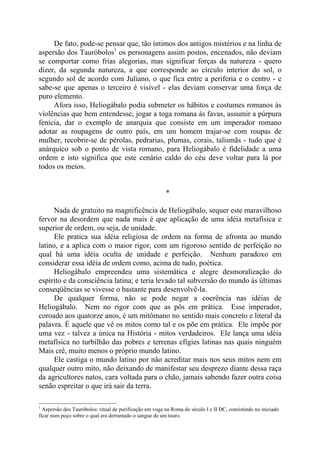De fato, pode-se pensar que, tão íntimos dos antigos mistérios e na linha de
aspersão dos Tauróbolos1
os personagens assim postos, encenados, não deviam
se comportar como frias alegorias, mas significar forças da natureza - quero
dizer, da segunda natureza, a que corresponde ao círculo interior do sol, o
segundo sol de acordo com Juliano, o que fica entre a periferia e o centro - e
sabe-se que apenas o terceiro é visível - elas deviam conservar uma força de
puro elemento.
Afora isso, Heliogábalo podia submeter os hábitos e costumes romanos às
violências que bem entendesse, jogar a toga romana às favas, assumir a púrpura
fenícia, dar o exemplo de anarquia que consiste em um imperador romano
adotar as roupagens de outro país, em um homem trajar-se com roupas de
mulher, recobrir-se de pérolas, pedrarias, plumas, corais, talismãs - tudo que é
anárquico sob o ponto de vista romano, para Heliogábalo é fidelidade a uma
ordem e isto significa que este cenário caldo do céu deve voltar para lá por
todos os meios.
*
Nada de gratuito na magnificência de Heliogábalo, sequer este maravilhoso
fervor na desordem que nada mais é que aplicação de uma idéia metafísica e
superior de ordem, ou seja, de unidade.
Ele pratica sua idéia religiosa de ordem na forma de afronta ao mundo
latino, e a aplica com o maior rigor, com um rigoroso sentido de perfeição no
qual há uma idéia oculta de unidade e perfeição. Nenhum paradoxo em
considerar essa idéia de ordem como, acima de tudo, poética.
Heliogábalo empreendeu uma sistemática e alegre desmoralização do
espírito e da consciência latina; e teria levado tal subversão do mundo às últimas
conseqüências se vivesse o bastante para desenvolvê-la.
De qualquer forma, não se pode negar a coerência nas idéias de
Heliogábalo. Nem no rigor com que as pôs em prática. Esse imperador,
coroado aos quatorze anos, é um mitômano no sentido mais concreto e literal da
palavra. É aquele que vê os mitos como tal e os põe em prática. Ele impõe por
uma vez - talvez a única na História - mitos verdadeiros. Ele lança uma idéia
metafísica no turbilhão das pobres e terrenas efígies latinas nas quais ninguém
Mais crê, muito menos o próprio mundo latino.
Ele castiga o mundo latino por não acreditar mais nos seus mitos nem em
qualquer outro mito, não deixando de manifestar seu desprezo diante dessa raça
da agricultores natos, cara voltada para o chão, jamais sabendo fazer outra coisa
senão espreitar o que irá sair da terra.
1
Aspersão dos Tauróbolos: ritual de purificação em voga na Roma do século I e II DC, consistindo no iniciado
ficar num poço sobre o qual era derramado o sangue de um touro.
 