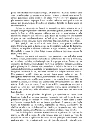 ponta como bastões endurecidos no fogo. Os membros - fixos na ponta de uma
vara como lampiões presos nos seus pregos, como as pontas de uma massa de
armas; pendurados como sininhos em arcos recurvos de ouro; pregados em
placas enormes como os pregos de um escudo - rodopiam nas fogueiras entre as
danças dos Galos, homens trepados em andaimes fazendo-os dançar como se
estivessem vivos.
Sempre no paroxismo, no frenesi, no momento em que as vozes se abrem e
atingem um agudo genésico e feminino, então Heliogábalo, com uma espécie de
aranha de ferro no púbis, as patas esfolando sua pele, vertendo sangue a cada
movimento excessivo das suas coxas polvilhadas de açafrão; com seu membro
afogado no ouro, recoberto de ouro, imóvel, rígido, inútil, inofensivo, aparece
envergando a tiara solar, seu manto abarrotado de pedras, lambido pelos fogos.
Sua aparição tem o valor de uma dança, seus passos combinam
maravilhosamente com a dança apesar de Heliogábalo nada ter de dançarino.
Silêncio, em seguida as chamas se elevam, a orgia recomeça, uma orgia seca.
Heliogábalo organiza os gritos, dirige o ardor genésico e calcinado, o ardor da
morte, o rito inútil.
Acontece que esses instrumentos, essas pedradas, esses calçados, essas
vestes e tecidos, essas somas desatinadas de instrumentos de corda e percussão,
os chocalhos, címbalos, tamborins egípcios, liras gregas, sistros, flautas, etc., as
orquestras de flautins, cítaras, harpas e nébeis; e também as bandeiras, animais,
peles, plumagens de pássaros que preenchem a crônica da época, toda essa
suntuosidade monstruosa guardada por cinqüenta mil cavaleiros armados que se
imaginam carreteiros do sol, toda essa suntuosidade religiosa tem um sentido.
Um poderoso sentido ritual, da mesma forma como todos os atos de
Heliogábalo imperador têm sentido, contrariamente ao que a História afirma.
Heliogábalo entra em Roma ao amanhecer de um dia de março de 218, no
romper da aurora, no período que corresponde aproximadamente aos idos de
março. E ele entra de costas. À sua frente o Falo, arrastado por trezentas -
jovens de selos nus que precedem trezentos touros, agora entorpecidos e
mansos, aos quais havia sido administrado poucas horas antes um soporífero
bem dosado.
Ele entra numa girândola de plumas que tremulam ao vento como
bandeiras. Atrás dele, a cidade dourada, vagamente espectral. À sua frente, o
perfumado cortejo de mulher, os touros sonolentos, o Falo sobre o carro
recoberto de ouro que brilha sob um imenso guarda-sol. E nas margens a dupla
fileira de batedores de chocalhos, sopradores de flautas, dedilhadores de
alaúdes, tocadores de címbalos assírios. No fim, as liteiras das três mães: Julia
Moesa, Julia Soemia, Julia Mammoea, a sonolenta cristã que nada percebe.
Isso de Heliogábalo entrar em Roma na aurora, no primeiro dia dos idos de
março, é, não sob o ponto de vista romano, mas sob o ponto de vista do
sacerdócio siríaco, a aplicação deslocada de um princípio transformado em
poderoso rito. Há, principalmente, um rito que, do ponto de vista religioso,
 