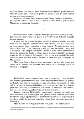 significa aquilo que é, mas do ponto de vista romano, significa que Heliogábalo
entra em Roma como dominador, porém de costas, e que ele quer fazer-se
enrabar pelo império romano.
Encerrada a festa de coroação marcada por essa profissão de fé pederástica,
Heliogábalo instala-se com a avó, a mãe e a irmã desta, a pérfida Julia
Mammoea, no palácio de Caracalla.
*
Heliogábalo não esperou chegar a Roma para proclamar a anarquia aberta,
para estender a mão à anarquia quando a expõe travestida de teatro, trazendo
consigo a poesia.
É certo que foi preciso decapitar uns cinco obscuros rebeldes que, em
nome das suas pequenas individualidades democráticas, suas individualidades
de coisa alguma, ousam reivindicar a coroa romana. No entanto, favorece a
proeza desse ator, desse insurreto genial que, ora fazendo-se passar por
Apolonio de Tiana, ora por Alexandre o Grande, se exibe vestido de branco aos
povos das margens do Danúbio, sobre a cabeça a coroa do Scander2
que talvez
tivesse furtado da bagagem do imperador. Em vez de persegui-lo Heliogábalo
confia-lhe parte das suas tropas e empresta a frota para que vá subjugar os
Marcomanos.
Mas nessa frota os barcos foram sabotados e um incêndio ateado por
ordem sua no meio do mar Tirreno o livra, através de um naufrágio teatral, da
tentativa de usurpação.
*
Heliogábalo imperador comporta-se como um vagabundo e um libertário
irreverente Na primeira reunião mais solene, pergunta abruptamente aos grandes
do Estado, aos nobres, senadores em disponibilidade, legisladores de toda
ordem, se também haviam conhecido a pederastia na juventude, se já haviam
praticado a sodomia, o vampirismo, o sucubato, a fornicação com animais,
colocando-lhe a questão, diz Lamprido, nos termos mais crus.
Pode-se imaginar Heliogábalo, paramentado, passando no meio dos
veneráveis barbudos, escoltado por seus garotos e suas mulheres, dando-lhes
tapinhas na barriga e perguntando se não tinham sido enrabados na juventude; e
os velhos, pálidos de vergonha, baixando a cabeça diante da ofensa, remoendo a
humilhação.
Melhor ainda, ele imita publicamente, com gestos, o ato da fornicação.
2
Coroa do Scander: coroa que teria pertencido a Alexandre o Grande (Iscandar ou Scander na Ásia Menor),
símbolo da monarquia.
 