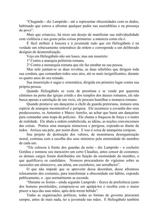 “Chegando - diz Lamprido - até a representar obscenidades com os dedos,
habituado que estava a afrontar qualquer pudor nas assembléias e na presença
do povo”.
Mais que criancice, há nisso um desejo de manifestar sua individualidade
com violência e seu gosto pelas coisas primarias: a natureza como ela é.
É fácil atribuir à loucura e à juventude tudo que em Heliogábalo é na
verdade um rebaixamento sistemático da ordem e corresponde a um deliberado
desígnio de desmoralização.
Vejo em Heliogábalo não um louco, mas um insurreto:
1º Contra a anarquia politeísta romana.
2º Contra a monarquia romana que ele faz enrabar na sua pessoa.
Mas nele juntam-se as duas revoltas, as duas rebeliões que dirigem toda
sua conduta, que comandam todos seus atos, até os mais insignificantes, durante
os quatro anos do seu reinado.
Sua insurreição é sagaz e sistemática, dirigida em primeiro lugar contra sua
própria pessoa.
Quando Heliogábalo se veste de prostituta e se vende por quarenta
cêntimos na porta das igrejas cristãs e dos templos dos deuses romanos, ele não
busca apenas a satisfação de um vício, ele procura humilhar o monarca romano.
Quando promove um dançarino a chefe da guarda pretoriana, instaura uma
espécie de anarquia incontestável e perigosa. Ele escarnece a covardia dos seus
predecessores, os Antonino e Marco Aurelio, ao achar que basta um dançarino
para comandar uma tropa de policiais. Ele chama a fraqueza de força e o teatro
de realidade. Ele abala a ordem estabelecida, as idéias, as noções convencionais
das coisas. Pratica uma anarquia minuciosa e perigosa, expondo-se diante de
todos. Arrisca sua pele, por assim dizer. E isso é coisa de anarquista corajoso.
Seu projeto de destruição dos valores, de monstruosa desorganização
moral, continua com a escolha dos seus ministros pela enormidade do membro
de cada um.
“Ele colocou à frente dos guardas da noite - diz Lamprido - o cocheiro
Gordius e nomeou seu merceeiro um certo Claudius, antes censor de costumes;
os demais cargos foram distribuídos em função da enormidade do membro, o
que qualificava os candidatos. Nomeou procuradores do vigésimo sobre as
sucessões um almocreve, um atleta, um cozinheiro, um serralheiro”.
O que não impede que se aproveite dessa desordem, desse afrontoso
relaxamento dos costumes, para transformar a obscenidade em hábito, expondo
publicamente, o . que normalmente se esconde.
“Durante os festins - ainda segundo Lamprido - ficava de preferência junto
dos homens prostituídos, comprazia-se em apalpá-los e recebia com o maior
prazer a taça das suas mãos, após dela terem bebido”.
Todas as organizações políticas, todas as formas de governo procuram
sempre, antes de mais nada, ter a juventude nas mãos. E Heliogábalo também
 