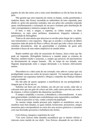 jogados do alto das torres com a mais cruel abundância no dia da festa do deus
pítio.
Não garanto que uma orquestra de citaras ou harpas, cordas gemebundas e
madeiras duras, não ficasse escondida no subterrâneo da torre espraiada, para
abafar os. gritos dos parasitas castrados; mas aos gritos dos castrados responde
quase simultaneamente a aclamação de um povo exultante pela distribuição do
valor correspondente a inúmeros campos de trigo.
O bem, o mal, o sangue, o esperma, os vinhos rosados, os óleos
balsâmicos, os mais caros perfumes, inumeráveis irrigações rodeando a
generosidade de Heliogábalo.
Trata-se de uma música que atravessa os ouvidos para chegar até o espírito,
sem instrumentos e sem orquestra. Digo que os acordes e evoluções de débeis
orquestras nada são perto do fluxo e refluxo, da maré que sobe e desce com suas
estranhas dissonâncias, indo da generosidade à crueldade, do gosto pela
desordem à busca de uma ordem inaplicável ao mundo latino.
Repito também que além do assassinato de Gannys, único crime que lhe
pode ser imputado, Heliogábalo limitou-se a mandar matar as criaturas de
Macrino, também traidor e assassino, e, sempre que possível, foi parcimonioso
no derramamento de sangue humano. Há, ao longo do seu reinado, uma
flagrante desproporção entre o sangue derramado e os homens efetivamente
mortos.
Desconhece-se a data exata da sua coroação, mas sabe-se o preço que sua
prodigalidade custou aos cofres do tesouro imperial. Foi tamanho que chegou a
comprometer sua segurança material e obrigou o empenho das finanças durante
todo seu reinado.
Ele não pára de querer equiparar a munificência da sua prodigalidade à
imagem que se faz de um rei.
Substitui um burro por um elefante, um cão por um cavalo, onde não se
colocaria mais que um gato ele coloca um leão, onde estava previsto um corte o
de crianças, o elenco completo das dançarinas sacerdotais.
É sempre a amplidão, o excesso, a abundância, o descomedimento. A mais
pura generosidade e piedade para contrabalançar uma espasmódica crueldade.
Chora ao percorrer as ruas, vendo a miséria da população.
Ao mesmo tempo manda procurar pelo império os marinheiros com os
membros mais bem dotados, os quais intitula Aristocratas: prisioneiros, antigos
assassinos para corresponderem ao curso dos seus acessos genésicos e coroarem
com suas horrendas grosserias a turbulência dos festins.
Com Zoticus, inaugura o nepotismo da vara!
“Um certo Zoticus tinha tamanha ascendência que os demais oficiais o
tratavam como marido do seu chefe. Esse Zoticus, abusando do seu titulo de
 