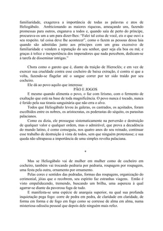 familiaridade, exagerava a importância de todas as palavras e atos de
Heliogábalo. Ambicionando as maiores riquezas, ameaçando uns, fazendo
promessas para outros, enganava a todos e, quando saía de perto do príncipe,
procurava-os um a um para dizer-lhes: “Falei tal coisa de você, eis o que ouvi a
seu respeito. tal coisa deve lhe acontecer”, como o fazem as pessoas dessa laia
quando são admitidas junto aos príncipes com um grau excessivo de
familiaridade e vendem a reputação do seu senhor, quer seja ela boa ou má; e
graças à tolice e inexperiência dos imperadores que nada percebem, dedicam-se
à tarefa de disseminar intrigas.”
Chora como o garoto que é, diante da traição de Hieroclés; e em vez de
exercer sua crueldade contra esse cocheiro de baixa extração, é contra si que a
volta, fazendo-se flagelar até o sangue correr por ter sido traído por seu
cocheiro.
Ele dá ao povo aquilo que interessa:
PÃO E JOGOS
E mesmo quando alimenta o povo, o faz com lirismo, com o fermento de
exaltação que está na base de toda magnificência. O povo nunca é tocado, nunca
é ferido pela sua tirania sanguinária que não erra o alvo.
Todos que Heliogábalo levou às galeras, os castrados, os açoitados, foram
escolhidos entre os nobres, os aristocratas, os pederastas do séquito, os parasitas
palacianos.
Como eu dizia, ele prossegue sistematicamente na perversão e destruição
de qualquer valor e qualquer ordem, mas o admirável, que prova a decadência
do mundo latino, é como conseguiu, nos quatro anos do seu reinado, continuar
esse trabalho de destruição à vista de todos, sem que ninguém protestasse; e sua
queda não ultrapassa a importância de uma simples revolta palaciana.
*
Mas se Heliogábalo vai de mulher em mulher como de cocheiro em
cocheiro, também vai trocando pedraria por pedraria, roupagem por roupagem,
uma festa pela outra, ornamento por ornamento.
Pelas cores e sentidos das pedradas, formas das roupagens, organização do
cerimonial, jóias que o recobrem, seu espírito faz estranhas viagens. Então é
visto empalidecendo, tremendo, buscando um brilha, uma aspereza à qual
agarrar-se diante da pavorosa fuga de tudo.
E manifesta-se uma espécie de anarquia superior, na qual sua profunda
inquietação pega fogo: corre de pedra em pedra, de claridade em claridade, de
forma em forma e de fogo em fogo como se corresse de alma em alma, numa
misteriosa odisséia pessoal que depois dele ninguém mais refez.
 
