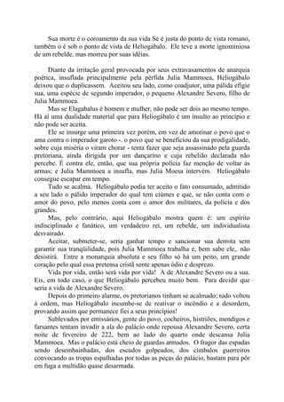 Sua morte é o coroamento da sua vida Se é justa do ponto de vista romano,
também o é sob o ponto de vista de Heliogábalo. Ele teve a morte ignominiosa
de um rebelde, mas morreu por suas idéias.
Diante da irritação geral provocada por seus extravasamentos de anarquia
poética, insuflada principalmente pela pérfida Julia Mammoea, Heliogábalo
deixou que o duplicassem. Aceitou seu lado, como coadjutor, uma pálida efígie
sua, uma espécie de segundo imperador, o pequeno Alexandre Severo, filho de
Julia Mammoea.
Mas se Elagabalus é homem e mulher, não pode ser dois ao mesmo tempo.
Há aí uma dualidade material que para Heliogábalo é um insulto ao princípio e
não pode ser aceita.
Ele se insurge uma primeira vez porém, em vez de amotinar o povo que o
ama contra o imperador garoto -. o povo que se beneficiou da sua prodigalidade,
sobre cuja miséria o viram chorar - tenta fazer que seja assassinado pela guarda
pretoriana, ainda dirigida por um dançarino e cuja rebelião declarada não
percebe. É contra ele, então, que sua própria polícia faz menção de voltar às
armas; e Julia Mammoea a insufla, mas Julia Moesa intervém. Heliogábalo
consegue escapar em tempo.
Tudo se acalma. Heliogábalo podia ter aceito o fato consumado, admitido
a seu lado o pálido imperador do qual tem ciúmes e que, se não conta com o
amor do povo, pelo menos conta com o amor dos militares, da polícia e dos
grandes.
Mas, pelo contrário, aqui Heliogábalo mostra quem é: um espírito
indisciplinado e fanático, um verdadeiro rei, um rebelde, um individualista
desvairado.
Aceitar, submeter-se, seria ganhar tempo e sancionar sua derrota sem
garantir sua tranqüilidade, pois Julia Mammoea trabalha e, bem sabe ele,. não
desistirá. Entre a monarquia absoluta e seu filho só há um peito, um grande
coração pelo qual essa pretensa cristã sente apenas ódio e desprezo.
Vida por vida, então será vida por vida! A de Alexandre Severo ou a sua.
Eis, em todo caso, o que Heliogábalo percebeu muito bem. Para decidir que
seria a vida de Alexandre Severo.
Depois do primeiro alarme, os pretorianos tinham se acalmado; tudo voltou
à ordem, mas Heliogábalo incumbe-se de reativar o incêndio e a desordem,
provando assim que permanece fiei a seus princípios!
Sublevados por emissários, gente do povo, cocheiros, histriões, mendigos e
farsantes tentam invadir a ala do palácio onde repousa Alexandre Severo, certa
noite de fevereiro de 222, bem ao lado do quarto onde descansa Julia
Mammoea. Mas o palácio está cheio de guardas armados. O fragor das espadas
sendo desembainhadas, dos escudos golpeados, dos címbalos guerreiros
convocando as tropas espalhadas por todas as peças do palácio, bastam para pôr
em fuga a multidão quase desarmada.
 