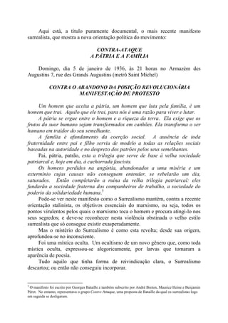 Aqui está, a título puramente documental, o mais recente manifesto
surrealista, que mostra a nova orientação política do movimento:
CONTRA-ATAQUE
A PÁTRIA E A FAMÍLIA
Domingo, dia 5 de janeiro de 1936, às 21 horas no Armazém des
Augustins 7, rue des Grands Augustins (metrô Saint Michel)
CONTRA O ABANDONO DA POSIÇÃO REVOLUCIONÁRIA
MANIFESTAÇÃO DE PROTESTO
Um homem que aceita a pátria, um homem que luta pela família, é um
homem que trai. Aquilo que ele trai, para nós é uma razão para viver e lutar.
A pátria se ergue entre o homem e a riqueza da terra. Ela exige que os
frutos do suor humano sejam transformados em canhões. Ela transforma o ser
humano em traidor do seu semelhante.
A família é afundamento da coerção social. A ausência de toda
fraternidade entre pai e filho serviu de modelo a todas as relações sociais
baseadas na autoridade e no desprezo dos patrões pelos seus semelhantes.
Pai, pátria, patrão, esta a trilogia que serve de base à velha sociedade
patriarcal e, hoje em dia, à cachorrada fascista.
Os homens perdidos na angústia, abandonados a uma miséria e um
extermínio cujas causas não conseguem entender, se rebelarão um dia,
saturados. Então completarão a ruína da velha trilogia patriarcal: eles
fundarão a sociedade fraterna dos companheiros de trabalho, a sociedade do
poderio da solidariedade humana.5
Pode-se ver neste manifesto como o Surrealismo mantém, contra a recente
orientação stalinista, os objetivos essenciais do marxismo, ou seja, todos os
pontos virulentos pelos quais o marxismo toca o homem e procura atingi-lo nos
seus segredos; e deve-se reconhecer nesta violência obstinada o velho estilo
surrealista que só consegue existir exasperadamente.
Mas o mistério do Surrealismo é como esta revolta; desde sua origem,
aprofundou-se no inconsciente.
Foi uma mística oculta. Um ocultismo de um novo gênero que, como toda
mística oculta, expressou-se alegoricamente, por larvas que tomaram a
aparência de poesia.
Tudo aquilo que tinha forma de reivindicação clara, o Surrealismo
descartou; ou então não conseguiu incorporar.
5
O manifesto foi escrito por Georges Bataille e também subscrito por André Breton, Maurice Heine e Benjamin
Péret. No entanto, representava o grupo Contre-Attaque, uma proposta de Bataille da qual os surrealistas logo
em seguida se desligaram.
 