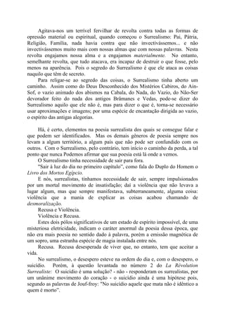 Agitava-nos um terrível fervilhar de revolta contra todas as formas de
opressão material ou espiritual, quando começou o Surrealismo: Pai, Pátria,
Religião, Família, nada havia contra que não invectivássemos... e não
invectivássemos muito mais com nossas almas que com nossas palavras. Nesta
revolta engajamos nossa alma e a engajamos materialmente. No entanto,
semelhante revolta, que tudo atacava, era incapaz de destruir o que fosse, pelo
menos na aparência. Pois o segredo do Surrealismo é que ele ataca as coisas
naquilo que têm de secreto.
Para religar-se ao segredo das coisas, o Surrealismo tinha aberto um
caminho. Assim como do Deus Desconhecido dos Mistérios Cabiros, do Ain-
Sof, o vazio animado dos abismos na Cabala, do Nada, do Vazio, do Não-Ser
devorador feito do nada dos antigos Brâmanes e Vedas, pode-se dizer do
Surrealismo aquilo que ele não é, mas para dizer o que é, torna-se necessário
usar aproximações e imagens; por uma espécie de encantação dirigida ao vazio,
o espírito das antigas alegorias.
Há, é certo, elementos na poesia surrealista dos quais se consegue falar e
que podem ser identificados. Mas os demais gêneros de poesia sempre nos
levam a algum território, a algum país que não pode ser confundido com os
outros. Com o Surrealismo, pelo contrário, tem início o caminho da perda, a tal
ponto que nunca Podemos afirmar que sua poesia está lá onde a vemos.
O Surrealismo tinha necessidade de sair para fora.
"Sair à luz do dia no primeiro capítulo”, como fala do Duplo do Homem o
Livro dos Mortos Egípcio.
E nós, surrealistas, tínhamos necessidade de sair, sempre impulsionados
por um mortal movimento de insatisfação; daí a violência que não levava a
lugar algum, mas que sempre manifestava, subterraneamente, alguma coisa:
violência que a mania de explicar as coisas acabou chamando de
desmoralização.
Recusa e Violência.
Violência e Recusa.
Estes dois pólos significativos de um estado de espírito impossível, de uma
misteriosa eletricidade, indicam o caráter anormal da poesia dessa época, que
não era mais poesia no sentido dado à palavra, porém a emissão magnética de
um sopro, uma estranha espécie de magia instalada entre nós.
Recusa. Recusa desesperada de viver que, no entanto, tem que aceitar a
vida.
No surrealismo, o desespero esteve na ordem do dia e, com o desespero, o
suicídio. Porém, à questão levantada no número 2 do La Révolution
Surrealiste: O suicídio é uma solução? - não - responderam os surrealistas, por
um unânime movimento do coração - o suicídio ainda é uma hipótese pois,
segundo as palavras de Jouf-froy: "No suicídio aquele que mata não é idêntico a
quem é morto”.
 