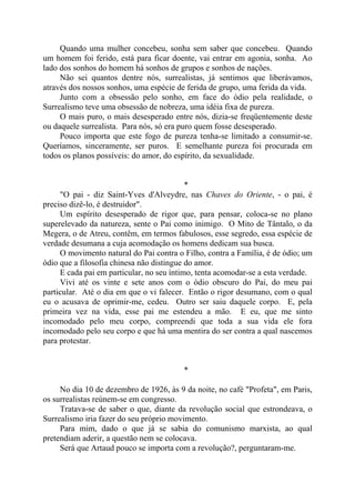 Quando uma mulher concebeu, sonha sem saber que concebeu. Quando
um homem foi ferido, está para ficar doente, vai entrar em agonia, sonha. Ao
lado dos sonhos do homem há sonhos de grupos e sonhos de nações.
Não sei quantos dentre nós, surrealistas, já sentimos que liberávamos,
através dos nossos sonhos, uma espécie de ferida de grupo, uma ferida da vida.
Junto com a obsessão pelo sonho, em face do ódio pela realidade, o
Surrealismo teve uma obsessão de nobreza, uma idéia fixa de pureza.
O mais puro, o mais desesperado entre nós, dizia-se freqüentemente deste
ou daquele surrealista. Para nós, só era puro quem fosse desesperado.
Pouco importa que este fogo de pureza tenha-se limitado a consumir-se.
Queríamos, sinceramente, ser puros. E semelhante pureza foi procurada em
todos os planos possíveis: do amor, do espírito, da sexualidade.
*
"O pai - diz Saint-Yves d'Alveydre, nas Chaves do Oriente, - o pai, é
preciso dizê-lo, é destruidor".
Um espírito desesperado de rigor que, para pensar, coloca-se no plano
superelevado da natureza, sente o Pai como inimigo. O Mito de Tântalo, o da
Megera, o de Atreu, contêm, em termos fabulosos, esse segredo, essa espécie de
verdade desumana a cuja acomodação os homens dedicam sua busca.
O movimento natural do Pai contra o Filho, contra a Família, é de ódio; um
ódio que a filosofia chinesa não distingue do amor.
E cada pai em particular, no seu íntimo, tenta acomodar-se a esta verdade.
Vivi até os vinte e sete anos com o ódio obscuro do Pai, do meu pai
particular. Até o dia em que o vi falecer. Então o rigor desumano, com o qual
eu o acusava de oprimir-me, cedeu. Outro ser saiu daquele corpo. E, pela
primeira vez na vida, esse pai me estendeu a mão. E eu, que me sinto
incomodado pelo meu corpo, compreendi que toda a sua vida ele fora
incomodado pelo seu corpo e que há uma mentira do ser contra a qual nascemos
para protestar.
*
No dia 10 de dezembro de 1926, às 9 da noite, no café "Profeta", em Paris,
os surrealistas reúnem-se em congresso.
Tratava-se de saber o que, diante da revolução social que estrondeava, o
Surrealismo iria fazer do seu próprio movimento.
Para mim, dado o que já se sabia do comunismo marxista, ao qual
pretendiam aderir, a questão nem se colocava.
Será que Artaud pouco se importa com a revolução?, perguntaram-me.
 