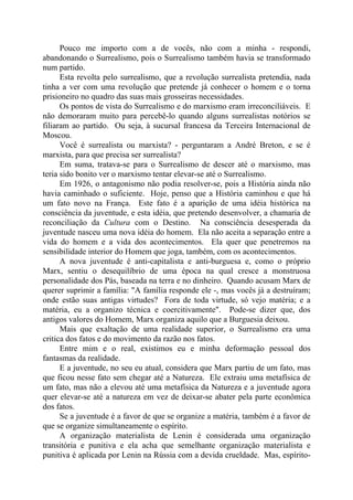 Pouco me importo com a de vocês, não com a minha - respondi,
abandonando o Surrealismo, pois o Surrealismo também havia se transformado
num partido.
Esta revolta pelo surrealismo, que a revolução surrealista pretendia, nada
tinha a ver com uma revolução que pretende já conhecer o homem e o torna
prisioneiro no quadro das suas mais grosseiras necessidades.
Os pontos de vista do Surrealismo e do marxismo eram irreconciliáveis. E
não demoraram muito para percebê-lo quando alguns surrealistas notórios se
filiaram ao partido. Ou seja, à sucursal francesa da Terceira Internacional de
Moscou.
Você é surrealista ou marxista? - perguntaram a André Breton, e se é
marxista, para que precisa ser surrealista?
Em suma, tratava-se para o Surrealismo de descer até o marxismo, mas
teria sido bonito ver o marxismo tentar elevar-se até o Surrealismo.
Em 1926, o antagonismo não podia resolver-se, pois a História ainda não
havia caminhado o suficiente. Hoje, penso que a História caminhou e que há
um fato novo na França. Este fato é a aparição de uma idéia histórica na
consciência da juventude, e esta idéia, que pretendo desenvolver, a chamaria de
reconciliação da Cultura com o Destino. Na consciência desesperada da
juventude nasceu uma nova idéia do homem. Ela não aceita a separação entre a
vida do homem e a vida dos acontecimentos. Ela quer que penetremos na
sensibilidade interior do Homem que joga, também, com os acontecimentos.
A nova juventude é anti-capitalista e anti-burguesa e, como o próprio
Marx, sentiu o desequilíbrio de uma época na qual cresce a monstruosa
personalidade dos Pás, baseada na terra e no dinheiro. Quando acusam Marx de
querer suprimir a família: "A família responde ele -, mas vocês já a destruíram;
onde estão suas antigas virtudes? Fora de toda virtude, só vejo matéria; e a
matéria, eu a organizo técnica e coercitivamente". Pode-se dizer que, dos
antigos valores do Homem, Marx organiza aquilo que a Burguesia deixou.
Mais que exaltação de uma realidade superior, o Surrealismo era uma
critica dos fatos e do movimento da razão nos fatos.
Entre mim e o real, existimos eu e minha deformação pessoal dos
fantasmas da realidade.
E a juventude, no seu eu atual, considera que Marx partiu de um fato, mas
que ficou nesse fato sem chegar até a Natureza. Ele extraiu uma metafísica de
um fato, mas não a elevou até uma metafísica da Natureza e a juventude agora
quer elevar-se até a natureza em vez de deixar-se abater pela parte econômica
dos fatos.
Se a juventude é a favor de que se organize a matéria, também é a favor de
que se organize simultaneamente o espírito.
A organização materialista de Lenin é considerada uma organização
transitória e punitiva e ela acha que semelhante organização materialista e
punitiva é aplicada por Lenin na Rússia com a devida crueldade. Mas, espírito-
 