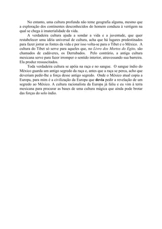 No entanto, uma cultura profunda não teme geografia alguma, mesmo que
a exploração dos continentes desconhecidos do homem conduza à vertigem na
qual se chega à imaterialidade da vida.
A verdadeira cultura ajuda a sondar a vida e a juventude, que quer
restabelecer uma idéia universal de cultura, acha que há lugares predestinados
para fazer jorrar as fontes da vida e por isso volta-se para o Tibet e o México. A
cultura do Tibet só serve para aqueles que, no Livro dos Mortos do Egito, são
chamados de cadáveres, os Derrubados. Pelo contrário, a antiga cultura
mexicana serve para fazer irromper o sentido interior, atravessando sua barreira.
Ela produz ressuscitados.
Toda verdadeira cultura se apóia na raça e no sangue. O sangue índio do
México guarda um antigo segredo da raça e, antes que a raça se perca, acho que
deveriam pedir-lhe a força desse antigo segredo. Onde o México atual copia a
Europa, para mim é a civilização da Europa que devia pedir a revelação de um
segredo ao México. A cultura racionalista da Europa já faliu e eu vim à terra
mexicana para procurar as bases de uma cultura mágica que ainda pode brotar
das forças do solo índio.
 