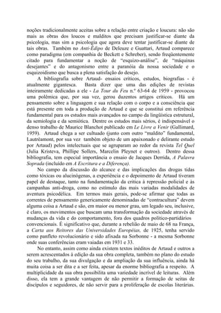 noções tradicionalmente aceitas sobre a relação entre criação e loucura: não são
mais as obras dos loucos e malditos que precisam justificar-se diante da
psicologia, mas sim a psicologia que agora deve tentar justificar-se diante de
tais obras. Também no Anti-Édipo de Deleuze e Guattari, Artaud comparece
como paradigma (em companhia de Beckett e Schreber), sendo freqüentemente
citado para fundamentar a noção de “esquizo-análise”, de “máquinas
desejantes” e do antagonismo entre a paranóia da nossa sociedade e o
esquizoidismo que busca a plena satisfação do desejo.
A bibliografia sobre Artaud- ensaios críticos, estudos, biografias - é
atualmente gigantesca. Basta dizer que uma das edições de revistas
inteiramente dedicadas a ele - La Tour du Feu n.º 63-64 de 1959 - provocou
uma polêmica que, por sua vez, gerou duzentos artigos críticos. Há um
pensamento sobre a linguagem e sua relação com o corpo e a consciência que
está presente em toda a produção de Artaud e que se constitui em referência
fundamental para os estudos mais avançados no campo da lingüística estrutural,
da semiologia e da semiótica. Dentre os estudos mais sérios, é indispensável o
denso trabalho de Maurice Blanchot publicado em Le Livre a Venir (Gallimard,
1959). Artaud chega a ser cultuado (junto com outro “maldito” fundamental,
Lautréamont, por sua vez também objeto de um apaixonado e delirante estudo
por Artaud) pelos intelectuais que se agruparam ao redor da revista Tel Quel
(Julia Kristeva, Phillipe Sollers, Marcelin Pleynet e outros). Dentro dessa
bibliografia, tem especial importância o ensaio de Jacques Derrida, A Palavra
Soprada (incluído em A Escritura e a Diferença).
No campo da discussão do alcance e das implicações das drogas tidas
como tóxicas ou alucinógenas, a experiência e o depoimento de Artaud tiveram
papel de destaque, tanto na fundamentação da critica à repressão policial e às
campanhas anti-droga, como no estímulo das mais variadas modalidades de
aventura psicodélica. Em termos mais gerais, pode-se afirmar que todas as
correntes de pensamento genericamente denominadas de “contracultura” devem
alguma coisa a Artaud e são, em maior ou menor grau, um legado seu, inclusive,
é claro, os movimentos que buscam uma transformação da sociedade através de
mudanças da vida e do comportamento, fora dos quadros político-partidários
convencionais. É significativo que, durante a rebelião de maio de 68 na França,
a Carta aos Reitores das Universidades Européias, de 1925, tenha servido
como panfleto revolucionário e sido afixada na Sorbonne - a mesma Sorbonne
onde suas conferências eram vaiadas em 1931 e 33.
No entanto, assim como ainda existem textos inéditos de Artaud e outros a
serem acrescentados à edição da sua obra completa, também no plano do estudo
do seu trabalho, da sua divulgação e da ampliação da sua influência, ainda há
muita coisa a ser dita e a ser feita, apesar da enorme bibliografia a respeito. A
multiplicidade da sua obra possibilita uma variedade incrível de leituras. Além
disso, ela tem a grande vantagem de não permitir a formação de seitas de
discípulos e seguidores, de não servir para a proliferação de escolas literárias.
 