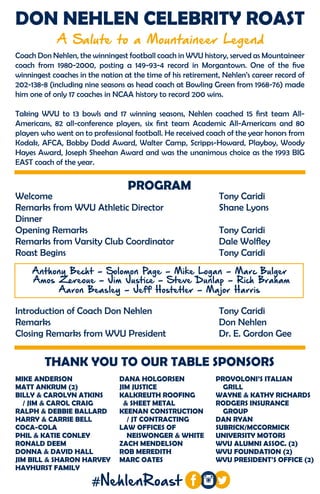 THANK YOU TO OUR TABLE SPONSORS
DON NEHLEN CELEBRITY ROAST
A Salute to a Mountaineer Legend
MIKE ANDERSON
MATT ANKRUM (2)
BILLY & CAROLYN ATKINS
/ JIM & CAROL CRAIG
RALPH & DEBBIE BALLARD
HARRY & CARRIE BELL
COCA-COLA
PHIL & KATIE CONLEY
RONALD DEEM
DONNA & DAVID HALL
JIM BILL & SHARON HARVEY
HAYHURST FAMILY
PROVOLONI’S ITALIAN
GRILL
WAYNE & KATHY RICHARDS
RODGERS INSURANCE
GROUP
DAN RYAN
SUBRICK/MCCORMICK
UNIVERSITY MOTORS
WVU ALUMNI ASSOC. (2)
WVU FOUNDATION (2)
WVU PRESIDENT’S OFFICE (2)
DANA HOLGORSEN
JIM JUSTICE
KALKREUTH ROOFING
& SHEET METAL
KEENAN CONSTRUCTION
/ JT CONTRACTING
LAW OFFICES OF
NEISWONGER & WHITE
ZACH MENDELSON
ROB MEREDITH
MARC OATES
Coach Don Nehlen, the winningest football coach in WVU history, served as Mountaineer
coach from 1980-2000, posting a 149-93-4 record in Morgantown. One of the five
winningest coaches in the nation at the time of his retirement, Nehlen’s career record of
202-138-8 (including nine seasons as head coach at Bowling Green from 1968-76) made
him one of only 17 coaches in NCAA history to record 200 wins.
Taking WVU to 13 bowls and 17 winning seasons, Nehlen coached 15 first team All-
Americans, 82 all-conference players, six first team Academic All-Americans and 80
players who went on to professional football. He received coach of the year honors from
Kodak, AFCA, Bobby Dodd Award, Walter Camp, Scripps-Howard, Playboy, Woody
Hayes Award, Joseph Sheehan Award and was the unanimous choice as the 1993 BIG
EAST coach of the year.
#NehlenRoast
Welcome						Tony Caridi
Remarks from WVU Athletic Director		 Shane Lyons
Dinner
Opening Remarks					Tony Caridi
Remarks from Varsity Club Coordinator		 Dale Wolfley
Roast Begins						Tony Caridi
Anthony Becht - Solomon Page - Mike Logan - Marc Bulger
Amos Zereoue - Jim Justice - Steve Dunlap - Rich Braham
Aaron Beasley - Jeff Hostetler - Major Harris
Introduction of Coach Don Nehlen			 Tony Caridi
Remarks						Don Nehlen
Closing Remarks from WVU President		 Dr. E. Gordon Gee
PROGRAM
 