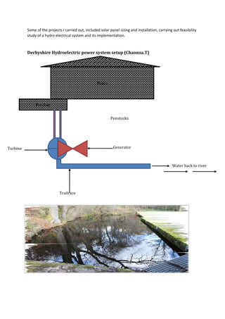 Some of the projects I carried out, included solar panel sizing and installation, carrying out feasibility
study of a hydro electrical system and its implementation.
Derbyshire Hydroelectric power system setup (Chaonza.T)
House
Forebay
Penstocks
GeneratorTurbine
Trailrace
Water back to river