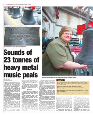 14 The Docklands & East London Advertiser, Thursday May 17, 2012
Sounds of
23 tonnes of
heavy metal
music peals It’s a Fact
The Whitechapel Bell Foundry makes about 700 hand bells a week.
In the 1950s and early 60s the company had a three-year waiting list
for musical handbells.
Today the company can deliver handbells in 10 weeks.
Thirty per cent of its tower bells are exported, mostly to the
Commonwealth.
Self-guided tours of the factory during the Olympics cost £10 a head
and £25 for a family.
Tickets can be bought on the door or in advance by calling 020 7375
1979.
Alan and Kathryn Hughes hope their daughters will continue running the company
The Elizabeth Bell for the Queen’s Diamond Jubilee
by Else Kvist
else.kvist@archant.co.uk
»Britain’s oldest manufacturing
company is among a shrinking
number of bell foundries to
have survived as the demand for
church tower bells has declined.
But this year workers at
Whitechapel Bell Foundry are be-
ing kept busy after landing two
major contracts for bells for both
the Queen’s Diamond Jubilee and
the Olympics.
Established in 1570, during the
reign of the first Queen Elizabeth,
the company can lay claim to some
of the world’s most famous bells
such as 13.5-ton Big Ben, the larg-
est bell they ever cast, and the Lib-
erty Bell, the symbol of American
independence.
The bell the company has de-
signed for the Games’ opening cer-
emony, being overseen by movie
director and Mile End resident
Danny Boyle, is, at 23 tonnes, the
world’s largest harmonically-
tuned bell and the heaviest in Eu-
rope.
It is so large that Alan Hughes,
who manages the firm with wife
Kathryn, doesn’t think it will fit
throughthedoorsoftheWhitechap-
el Road factory. It is being cast in
Holland.
But the couple said they are cast-
ing the hammer, which will make
the bell ring “at the start of the cer-
emony to welcome the world to
London”.
Furnaces
Alan is the fourth generation of
his family to run the firm after his
great-grandfather took over in
1904.
Kathryn came to work at the
foundry while studying music,
which is how the couple met and
married.
Together they have kept the com-
pany going as hundreds of others
have folded as the demand for tow-
er and music bells declined.
Standingamongfurnaces,lathes
and gigantic pulleys on the factory
floor, Alan said: “The medieval
recipe for bells is still the same.
You have to create a void, the void
has to be the exact shape and size,
and you then pour liquid metal
into the void.
“Making the pattern is just like
being at the seaside with a bucket
and spade. What you have got is
compressed sand moulded around
a pattern.”
But it’s a skill which takes years
to perfect, Alan explained. Howev-
er, with other companies folding,
the couple have no problems re-
cruiting staff.
Kathryn said: “Demand for bells
is lower than ever and the trouble
with bells is that they last for hun-
dreds of years. But this year is a bit
of an artificial peak because of the
Jubilee.
“Bells are often used for celebra-
tion; it’s a great way of marking
something. We made a lot of bells
for Queen Victoria’s Diamond Ju-
bilee.
“I think there are times when
our history helps us get the jobs.
“This year, with the Olympics,
we have two very valuable ones.
But the turnover is the same be-
cause we can’t do anything else
while working on these jobs. In
other years we might do 20 smaller
jobs in the same time.”
The couple are under strict in-
structions to keep the details of the
Olympic bell secret and said they
haven’t yet been told where in the
Olympic Park it will be located.
Kathryn said: “We understand
the idea is for the bell to start the
whole thing off to welcome the
world to London, which is quite an
honour. But the truth is we don’t
know. It’s a massive bell that’s all I
can say, even the hammer is mas-
sive.
“Danny Boyle was one of the
first people who came here and
said ‘this is what I want’.
“He’s a nice chap and his enthu-
siasm for bells and the Olympic
bell has been quite pronounced.
“The opening ceremony is the
start of the show and across the
world the success of the Olympics
are judged on that moment so it’s
fantastic for us to be part of that.”
The company is opening its
doors for self-guided tours during
the Games.
During the two weeks of the
Games, half of the 23 staff, which
The Queen’s Diamond Jubilee has kept the firm busy
 