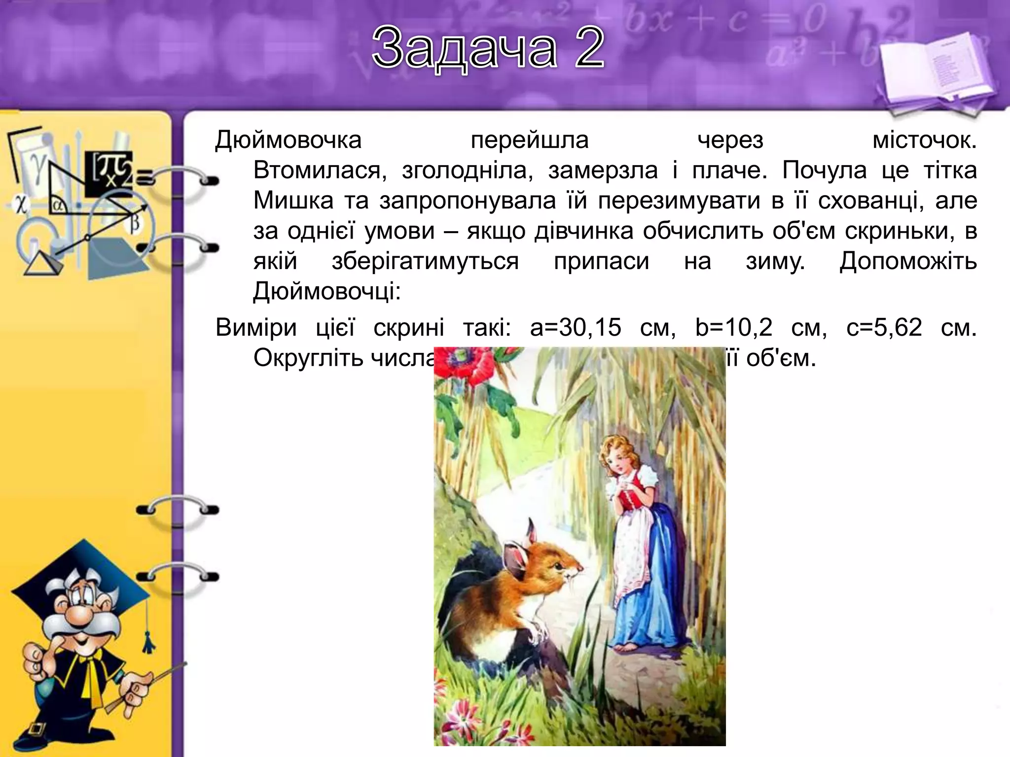 Дюймовочка
перейшла
через
місточок.
Втомилася, зголодніла, замерзла і плаче. Почула це тітка
Мишка та запропонувала їй перезимувати в її схованці, але
за однієї умови – якщо дівчинка обчислить об'єм скриньки, в
якій зберігатимуться припаси на зиму. Допоможіть
Дюймовочці:
Виміри цієї скрині такі: a=30,15 см, b=10,2 см, c=5,62 см.
Округліть числа до одиниць та знайдіть її об'єм.

Розв'язання:
a=30 cм
b=10 см
c=6 см
V=abc
V=30 10 6=1800 см3

 