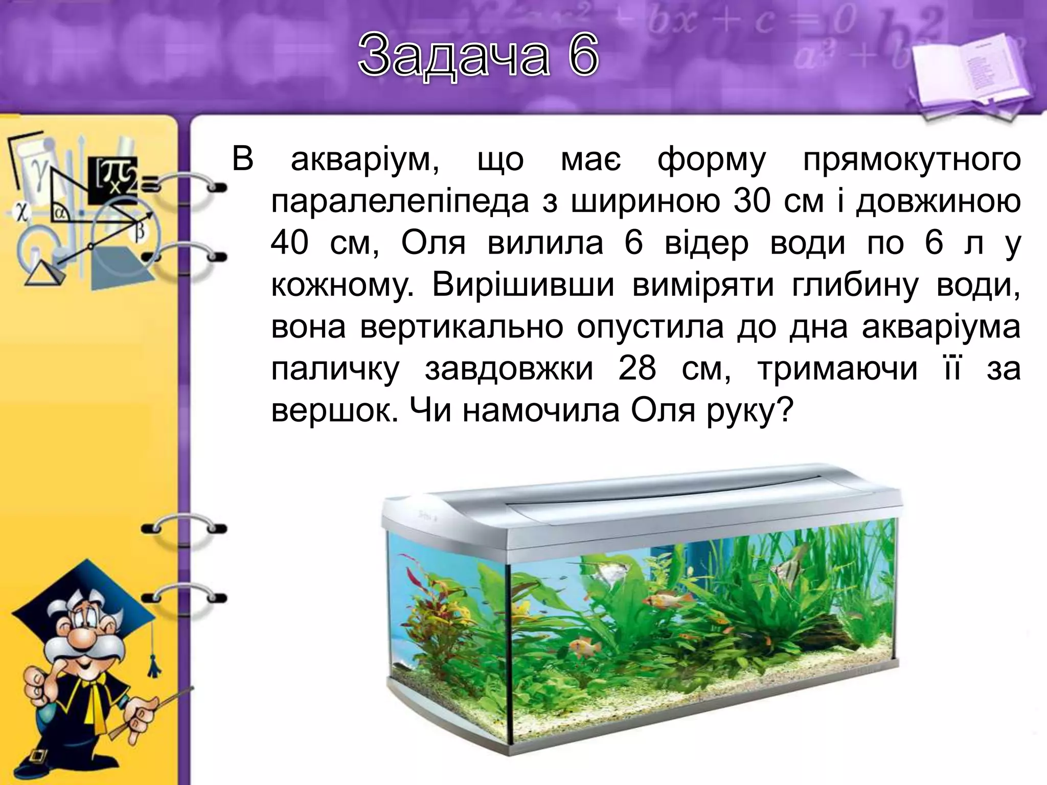 В

акваріум, що має форму прямокутного
паралелепіпеда з шириною 30 см і довжиною
40 см, Оля вилила 6 відер води по 6 л у
кожному. Вирішивши виміряти глибину води,
вона вертикально опустила до дна акваріума
паличку завдовжки 28 см, тримаючи її за
вершок. Чи намочила Оля руку?
Розв'язання:
Об'єм вилитої води:
6 6=36 л=36 дм3=36000 см3
Глибина акваріума: 36000 30 40=30 см
Оскільки довжина палички 28 см, а глибина
акваріума 30 см, то Оля намочила руку.

 
