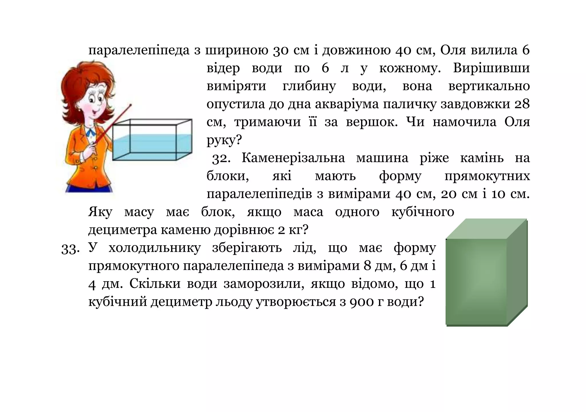 паралелепіпеда з шириною 30 см і довжиною 40 см, Оля вилила 6
відер води по 6 л у кожному. Вирішивши
виміряти глибину води, вона вертикально
опустила до дна акваріума паличку завдовжки 28
см, тримаючи її за вершок. Чи намочила Оля
руку?
32. Каменерізальна машина ріже камінь на
блоки,
які
мають
форму
прямокутних
паралелепіпедів з вимірами 40 см, 20 см і 10 см.
Яку масу має блок, якщо маса одного кубічного
дециметра каменю дорівнює 2 кг?
33. У холодильнику зберігають лід, що має форму
прямокутного паралелепіпеда з вимірами 8 дм, 6 дм і
4 дм. Скільки води заморозили, якщо відомо, що 1
кубічний дециметр льоду утворюється з 900 г води?

 