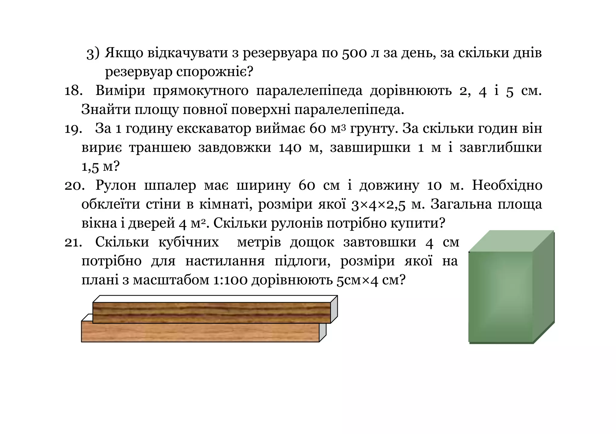 3) Якщо відкачувати з резервуара по 500 л за день, за скільки днів
резервуар спорожніє?
18. Виміри прямокутного паралелепіпеда дорівнюють 2, 4 і 5 см.
Знайти площу повної поверхні паралелепіпеда.
19. За 1 годину екскаватор виймає 60 м3 грунту. За скільки годин він
вириє траншею завдовжки 140 м, завширшки 1 м і завглибшки
1,5 м?
20. Рулон шпалер має ширину 60 см і довжину 10 м. Необхідно
обклеїти стіни в кімнаті, розміри якої 3×4×2,5 м. Загальна площа
вікна і дверей 4 м2. Скільки рулонів потрібно купити?
21. Скільки кубічних метрів дощок завтовшки 4 см
потрібно для настилання підлоги, розміри якої на
плані з масштабом 1:100 дорівнюють 5см×4 см?

 