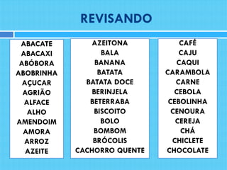 REVISANDO
ABACATE
ABACAXI
ABÓBORA
ABOBRINHA
AÇUCAR
AGRIÃO
ALFACE
ALHO
AMENDOIM
AMORA
ARROZ
AZEITE
AZEITONA
BALA
BANANA
BATATA
BATATA DOCE
BERINJELA
BETERRABA
BISCOITO
BOLO
BOMBOM
BRÓCOLIS
CACHORRO QUENTE
CAFÉ
CAJU
CAQUI
CARAMBOLA
CARNE
CEBOLA
CEBOLINHA
CENOURA
CEREJA
CHÁ
CHICLETE
CHOCOLATE
 
