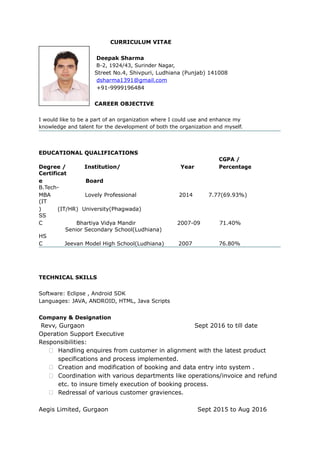 CURRICULUM VITAE
Deepak Sharma
B-2, 1924/43, Surinder Nagar,
Street No.4, Shivpuri, Ludhiana (Punjab) 141008
dsharma1391@gmail.com
+91-9999196484
CAREER OBJECTIVE
I would like to be a part of an organization where I could use and enhance my
knowledge and talent for the development of both the organization and myself.
EDUCATIONAL QUALIFICATIONS
Degree / Institution/ Year
CGPA /
Percentage
Certificat
e Board
B.Tech-
MBA Lovely Professional 2014 7.77(69.93%)
(IT
) (IT/HR) University(Phagwada)
SS
C Bhartiya Vidya Mandir 2007-09 71.40%
Senior Secondary School(Ludhiana)
HS
C Jeevan Model High School(Ludhiana) 2007 76.80%
TECHNICAL SKILLS
Software: Eclipse , Android SDK
Languages: JAVA, ANDROID, HTML, Java Scripts
Company & Designation
Revv, Gurgaon Sept 2016 to till date
Operation Support Executive
Responsibilities:
 Handling enquires from customer in alignment with the latest product
specifications and process implemented.
 Creation and modification of booking and data entry into system .
 Coordination with various departments like operations/invoice and refund
etc. to insure timely execution of booking process.
 Redressal of various customer graviences.
Aegis Limited, Gurgaon Sept 2015 to Aug 2016
 