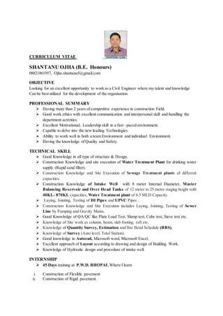CURRICULUM VITAE
SHANTANU OJHA (B.E. Honours)
08821861957, Ojha.shantanu5@gmail.com
OBJECTIVE
Looking for an excellent opportunity to work as a Civil Engineer where my talent and knowledge
Can be best utilized for the development of the organisation.
PROFESSIONAL SUMMARY
 Having more than 2 years of competitive experience in construction Field.
 Good work ethics with excellent communication and interpersonal skill and handling the
department activities.
 Excellent Motivational, Leadership skill in a fast –paced environment.
 Capable to delve into the new leading Technologies.
 Ability to work well in both a team Environment and individual Environment.
 Having the knowledge of Quality and Safety.
TECHNICAL SKILL
 Good Knowledge in all type of structure & Design.
 Construction Knowledge and site execution of Water Treatment Plant for drinking water
supply (Rapid sand filter).
 Construction Knowledge and Site Execution of Sewage Treatment plants of different
capacities.
 Construction Knowledge of Intake Well with 8 meter Internal Diameter, Master
Balancing Reservoir and Over Head Tanks of 12 meter to 25 meter staging height with
40KL- 870KL capacities, Water Treatment plant of 6.5 MLD Capacity.
 Laying, Jointing, Testing of DI Pipes and UPVC Pipes .
 Construction Knowledge and Site Execution includes Laying, Jointing, Testing of Sewer
Line by Pumping and Gravity Mains.
 Good Knowledge of QA/QC like Plate Load Test, Slump test, Cube test, Sieve test etc.
 Knowledge of Site work as column, beam, slab footing, raft etc.
 Knowledge of Quantity Survey, Estimation and Bar Bend Schedule (BBS).
 Knowledge of Survey (Auto level, Total Station).
 Good knowledge in Autocad, Microsoft word, Microsoft Excel.
 Excellent approach of Layout according to drawing and design of Building Work.
 Knowledge of Hydraulic design and procedure of intake well.
INTERNSHIP
 45 Days training at P.W.D. BHOPAL Where I learn
i. Construction of Flexible pavement
ii. Construction of Rigid pavement.
 