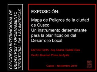 EXPOSITORA: Arq. Eliana Ricalde Ríos
Centro Guaman Poma de Ayala
CONGRESOINTERNACIONALDE
DESASTRESYORDENAMIENTO
TERRITORIALENLASAMERICAS
Cusco – Noviembre 2010
EXPOSICIÓN:
Mapa de Peligros de la ciudad
de Cusco
Un instrumento determinante
para la planificacion del
Desarrollo Local
 